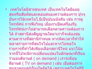  ๶ทคโนโลยีสารสȨทศ เป็นเทคโนโลยีแยยสุนทรียสัมผัสและตอบสนองความต้องการ ปุจจุบันการใช้เทคโนโ , ยีเป็นปบบบังคับ เช่น การดูโทรทัศน์ การฟังวิทยุ เมื่อเราเปิดเครื่องรับโทรทัศน์เราไม่สามารถเลือกตามคาวมต้องการได้ ถ้าสถานีส่งสัญญาณใดมาเราก็จะต้องชมตามตารางที่สถานีกำหนด หากผิดเวลาก็ทำให้พลาดรายการที่สนใจไปและหากไม่พอใจรายการที่ทำได้เพียงเลือกสถานีใหม่ แนวโน้มจากนี้ไปจะมีการเปลี่ยนแปลงในลักษณะที่เรียนว่าออนดีมานด์  (  on demand  )  เราจะมีอนดีมานด์  (  TV on demand  )  เช่น เมื่อต้องการชมภาพยนตร์เรื่องใดก็ดูได้ เพราะเทคโนโลยีมีการพัฒนาที่ก้าวหน้าจนสามารถนำระบบสื่อสารมาตอบสนองตามความต้องการของมนุษย์ได้ 
