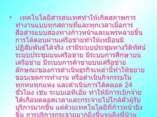   ๶ทคโนโลยีสารสȨทศทำให้เกิดสภาพการทำงานแบบทุกสถานที่และทุกเวลาเมื่อการสื่อสารแบบสองทางก้าวหน้าและแพร่หลายขึ้น การโต้ตอบผ่านเครือข่ายทำให้เหมือนมีปฏิสัมพันธ์ได้จริง เรามีระบบประชุมทางวีดิทัศน์ ระบบประชุมบนเครือข่าย มีระบบการศึกษาบนเครือข่าย มีระบบการค้าขายบนเครือข่าย ลักษณะของการดำเนินธุรกิจเหล่านี้ทำให้ขยายขอบเขตการทำงาน หรือดำเนินกิจกรรมในทุกหนทุกแห่ง และดำเนินการได้ตลอด  24   ชั่วโมง เช่น ระบบเอทีเอ็ม ทำให้มีการเบิกจ่ายได้เกือบตลอดเวลาและกระจายไปใกล้ตัวผู้รับบริการมากขึ้น แต่ด้วยเทคโนโลยีที่ก้าวหน้ายิ่งขึ้น การบริการกระจายมากยิ่งขึ้นจนถึงที่บ้านและในอนาคตสังคมการทำงานจะกระจายจนงานบางงานอาจนั่งทำมฃที่บ้านหรือที่ใดก็ได้ และเวลาใดก็ได้   