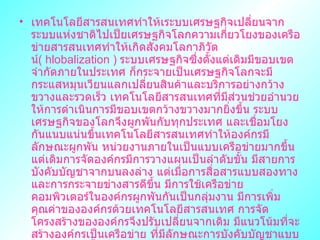 ๶ทคโนโลยีสารสȨทศทำให้เระบบเศรษฐกิจเปลี่ยนจากระบบแห่งชาติไปเป็ยเศรษฐกิจโลกความเกี่ยวโยงของเครือข่ายสารสนเทศทำให้เกิดสังคมโลกาภิวัตน์ (  hlobalization  )  ระบบเศรษฐกิจซึ่งตั้งแต่เดิมมีขอบเขตจำกัดภายในประเทศ ก็กระจายเป็นเศรษฐกิจโลกจะมีกระแสหมุนเวียนแลกเปลี่ยนสินค้าและบริการอย่างกว้างขวางและรวดเร็ว ๶ทคโนโลยีสารสȨทศที่มีส่วนช่วยอำนวยให้การดำเนินการมีขอบเขตกว้างขวางมากยิ่งขึ้น ระบบเศรษฐกิจของโลกจึงผูกพันกับทุกประเทศ และเชื่อมโยงกันแนบแน่นขึ้น๶ทคโนโลยีสารสȨทศทำให้องค์กรมีลักษณะผูกพัน หน่วยงานภายในเป็นแบบเครือข่ายมากขึ้น แต่เดิมการจัดองค์กรมีการวางแผนเป็นลำดับขั้น มีสายการบังคับบัญชาจากบนลงล่าง แต่เมื่อการสื่อสารแบบสองทางและการกระจายข่างสารดีขึ้น มีการใช้เครือข่ายคอมพิวเตอร์ในองค์กรผูกพันกันเป็นกลุ่มงาน มีการเพิ่มคุณค่าขององค์กรด้วย๶ทคโนโลยีสารสȨทศ การจัดโครงสร้างขององค์กรจึงปรับเปลี่ยนจากเดิม มีแนวโน้มที่จะสร้างองค์กรเป็นเครือข่าย ที่มีลักษณะการบังคับบัญชาแบบแนวราบมากขึ้น หน่วยธุรกิจจะมีขนาดเล็กลงและเชื่อมโยงกับหน่วยงานธุรกิจอื่นเป็นเครือข่าย สถานภาพขององค์กรจึงต้องแปรเปลี่ยนไปตามกระแสของเทคโนโลยี เพราะการดำเนินธุรกิจต้องใช้ระบบสื่อสารที่มีความรวดเร็วเท่ากับแสง ก่อให้เกิดการแลกเปลี่ยนข้อมูลได้ง่ายและรวดเร็ว  
