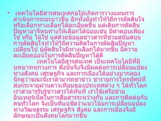  ๶ทคโนโลยีสารสȨทศก่อให้เกิดการวางแผนการดำเนินการระยะยาวขึ้น อีกทั้งยังทำให้วิถีการตัดสินใจ หรือเลือกทางเลือกได้ละเอียดขึ้น แต่เดิมการตัดสินปัญหาอาจีหนทางให้เลือกได้น้อยเช่น มีตำตอบเพียง ใช่ หรือ ไม้ใช่ แต่ด้วยข้อมูลข่าวสารที่ช่วยสนับสนุนการตัดสินใจทำให้วิถีความคิดในการตัดสินปัญหาเปลี่ยนไป ผู้ตัดสินใจมีทางเลือกได้มากขึ้น มีความละเอียดอ่อนในการตัดสินปัญหาได้ดี  ๶ทคโนโลยีสารสȨทศ เป็นเทคโนโลยีที่มีบทบาททุกวงการ ดังนั้นจึงจึงมีผลต่อการเปลี่ยนแปลงทางสังคม เศรษฐกิจ และการเมืองได้อย่างมากลองนึกดูว่าขณะนี้เราสามารถชาข่าว ชารายการโทรทัศน์ที่ส่งกระจายผ่านดาวเทียมของประเทศต่าง ๆ ได้ทั่วโลก เราสามารุรับรู้ข่าวสารได้ทันที เราใช้เครือข่ายอินเทอร์เน็ตในการสื่อสารระหว่างกัน และการติดต่อกับคนทั่วโลก จึงเป็นที่แน่ชัดว่าแนวโน้มการเปลี่ยนแปลงทางวัฒนธรรม เศรษฐกิจ สังคม และการเมืองจึงมีลักษณะเป็นสังคมโลกมากขึ้น  