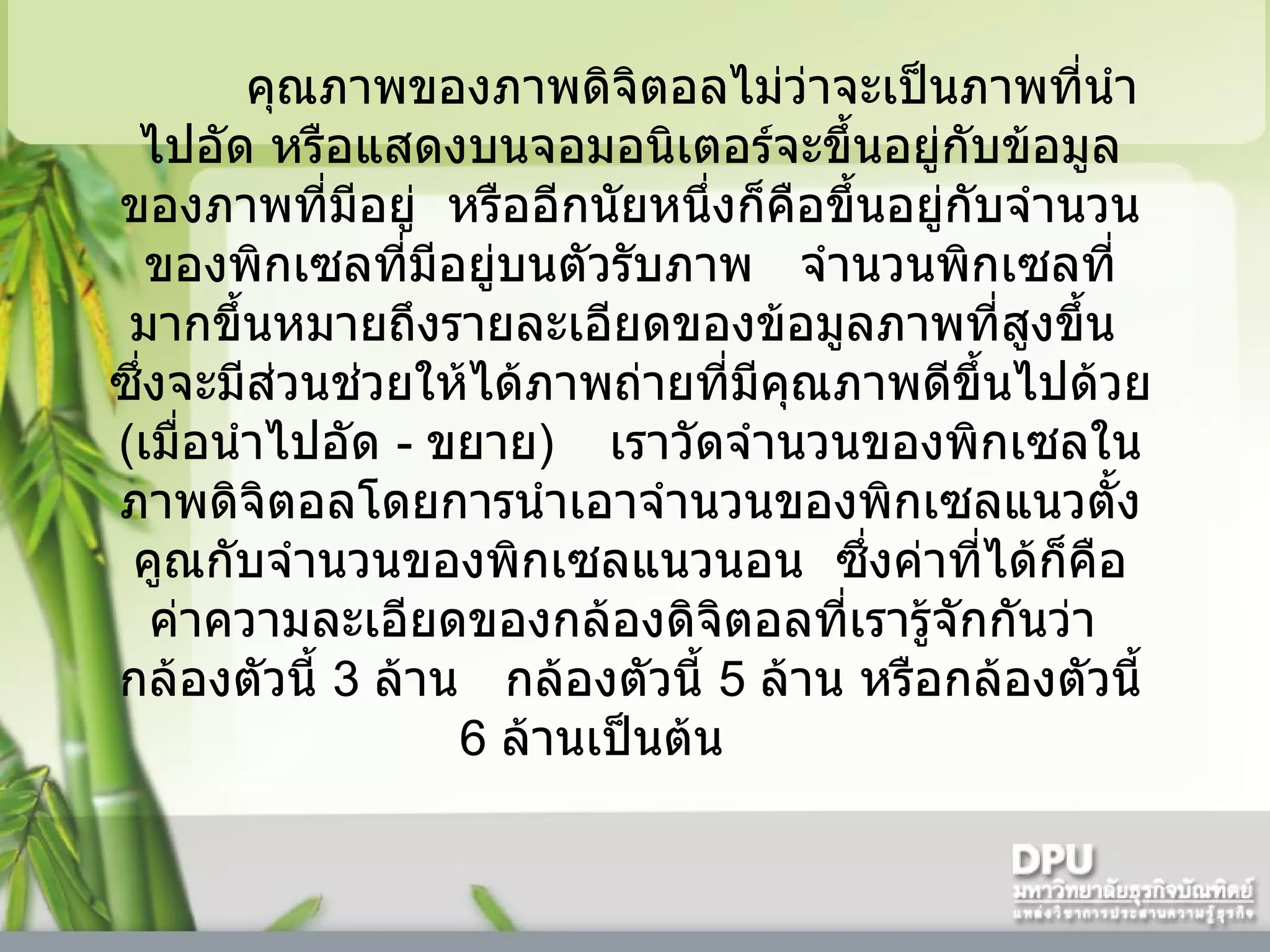 คุณภาพของภาพดิจิตอลไม่ว่าจะเป็นภาพที่นำไปอัด หรือแสดงบนจอมอนิเตอร์จะขึ้นอยู่กับข้อมูลของภาพที่มีอยู่    หรืออีกนัยหนึ่งก็คือขึ้นอยู่กับจำนวนของพิกเซลที่มีอยู่บนตัวรับภาพ     จำนวนพิกเซลที่มากขึ้นหมายถึงรายละเอียดของข้อมูลภาพที่สูงขึ้น    ซึ่งจะมีส่วนช่วยให้ได้ภาพถ่ายที่มีคุณภาพดีขึ้นไปด้วย  ( เมื่อนำไปอัด  -  ขยาย )      เราวัดจำนวนของพิกเซลในภาพดิจิตอลโดยการนำเอาจำนวนของพิกเซลแนวตั้งคูณกับจำนวนของพิกเซลแนวนอน    ซึ่งค่าที่ได้ก็คือค่าความละเอียดของกล้องดิจิตอลที่เรารู้จักกันว่า    กล้องตัวนี้  3   ล้าน     กล้องตัวนี้  5   ล้าน หรือกล้องตัวนี้  6   ล้านเป็นต้น       