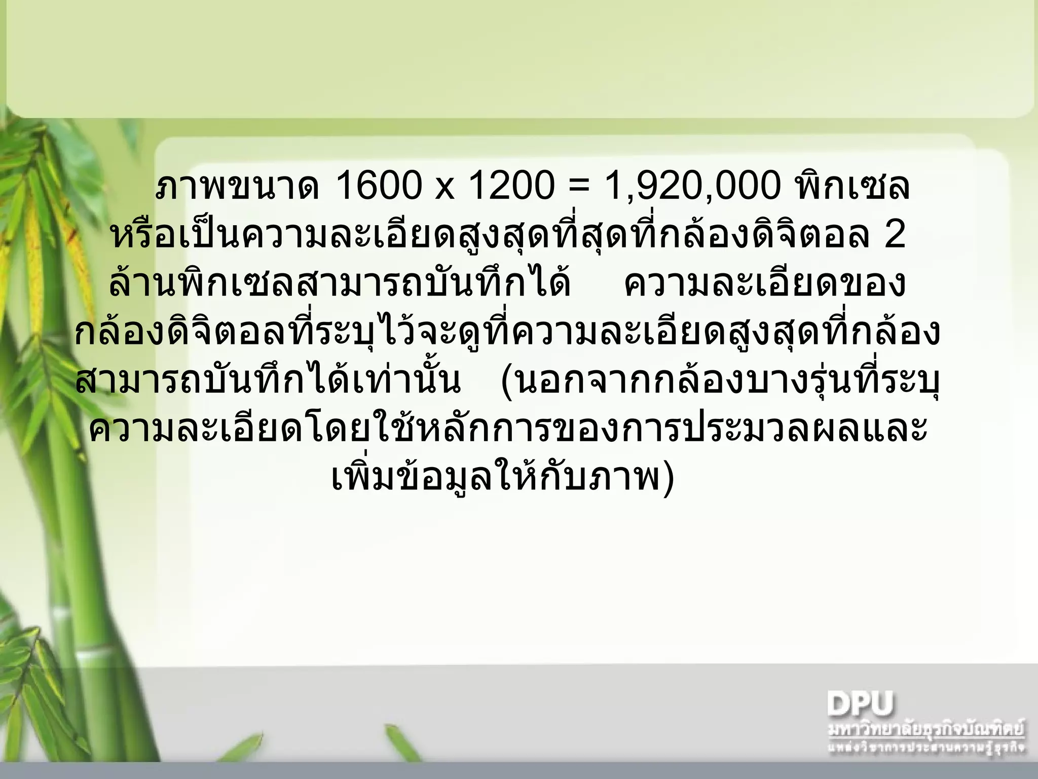    ภาพขนาด  1600   x  1200  = 1,920,000  พิกเซล    หรือเป็นความละเอียดสูงสุดที่สุดที่กล้องดิจิตอล  2   ล้านพิกเซลสามารถบันทึกได้      ความละเอียดของกล้องดิจิตอลที่ระบุไว้จะดูที่ความละเอียดสูงสุดที่กล้องสามารถบันทึกได้เท่านั้น     ( นอกจากกล้องบางรุ่นที่ระบุความละเอียดโดยใช้หลักการของการประมวลผลและเพิ่มข้อมูลให้กับภาพ )  