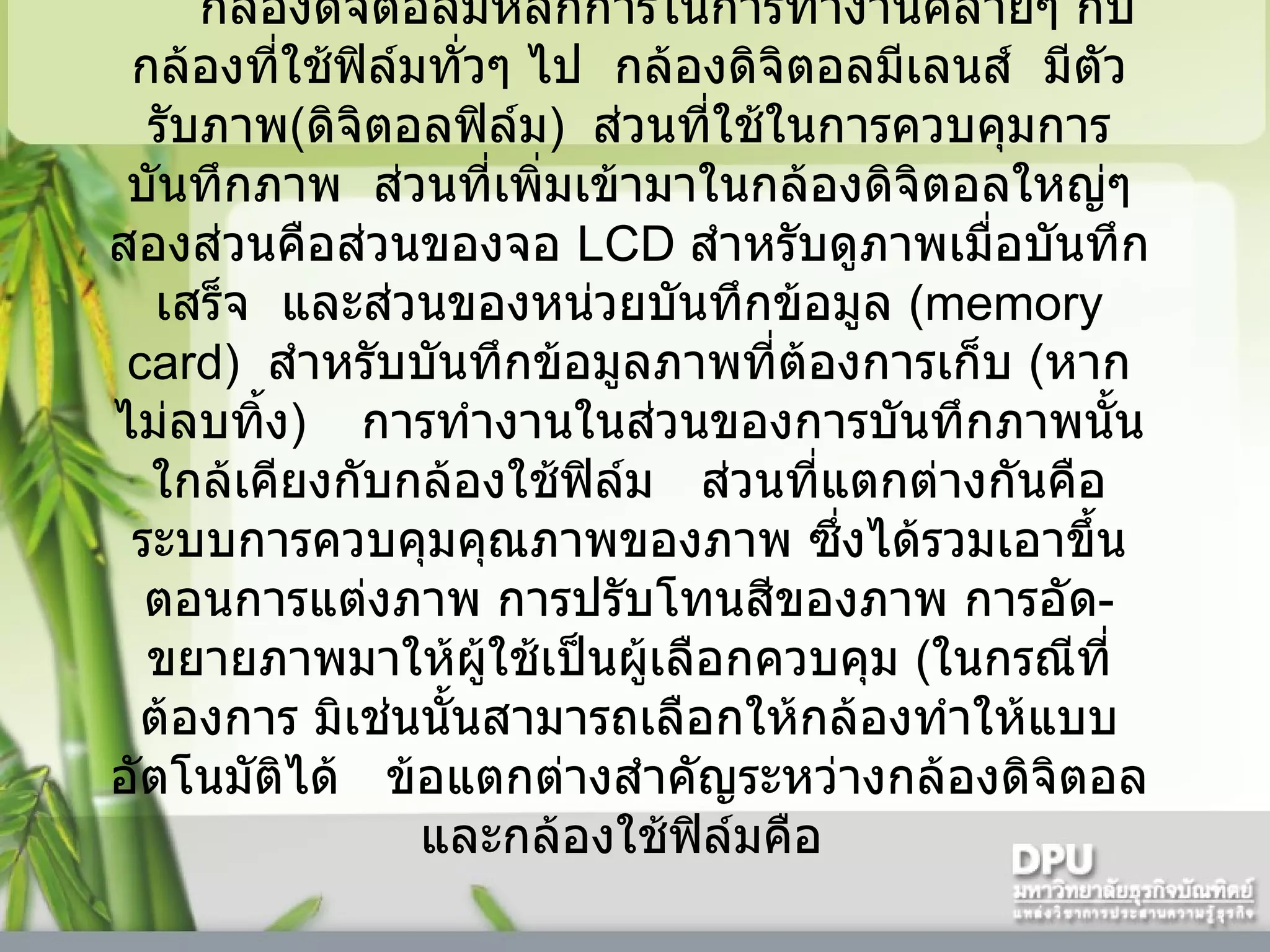 กล้องดิจิตอลมีหลักการในการทำงานคล้ายๆ กับกล้องที่ใช้ฟิล์มทั่วๆ ไป    กล้องดิจิตอลมีเลนส์    มีตัวรับภาพ ( ดิจิตอลฟิล์ม )    ส่วนที่ใช้ในการควบคุมการบันทึกภาพ    ส่วนที่เพิ่มเข้ามาในกล้องดิจิตอลใหญ่ๆ สองส่วนคือส่วนของจอ  LCD  สำหรับดูภาพเมื่อบันทึกเสร็จ    และส่วนของหน่วยบันทึกข้อมูล  (memory card)   สำหรับบันทึกข้อมูลภาพที่ต้องการเก็บ  ( หากไม่ลบทิ้ง )      การทำงานในส่วนของการบันทึกภาพนั้นใกล้เคียงกับกล้องใช้ฟิล์ม     ส่วนที่แตกต่างกันคือระบบการควบคุมคุณภาพของภาพ ซึ่งได้รวมเอาขึ้นตอนการแต่งภาพ การปรับโทนสีของภาพ การอัด - ขยายภาพมาให้ผู้ใช้เป็นผู้เลือกควบคุม  ( ในกรณีที่ต้องการ มิเช่นนั้นสามารถเลือกให้กล้องทำให้แบบอัตโนมัติได้     ข้อแตกต่างสำคัญระหว่างกล้องดิจิตอลและกล้องใช้ฟิล์มคือ  