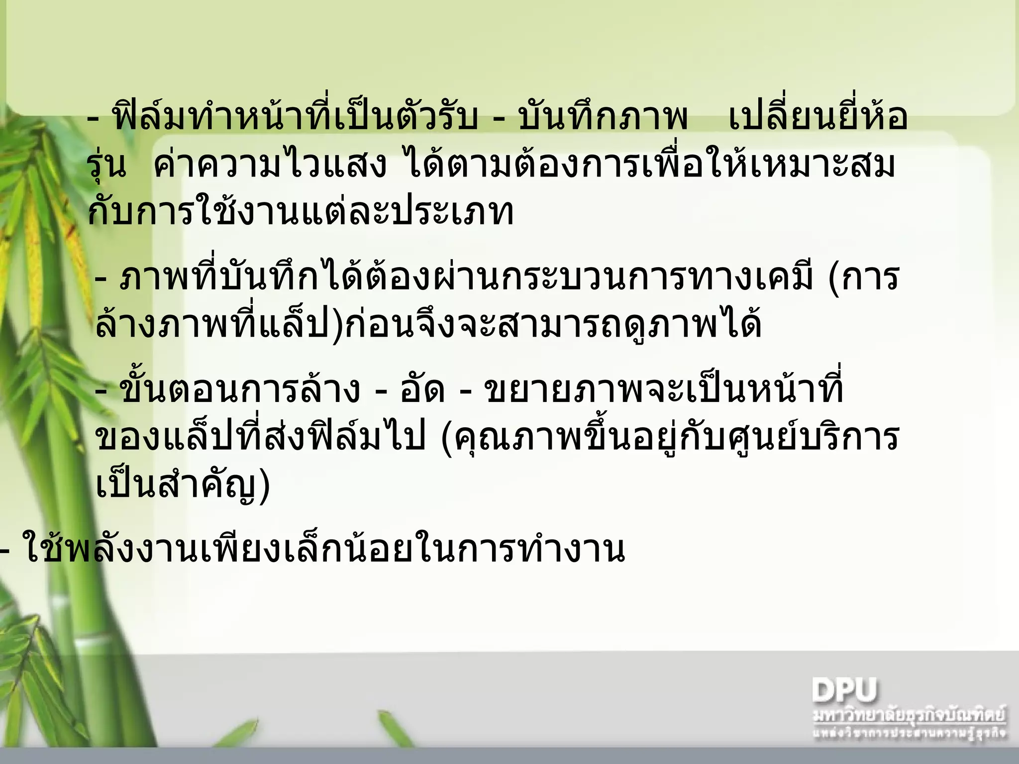 -   ฟิล์มทำหน้าที่เป็นตัวรับ  -  บันทึกภาพ     เปลี่ยนยี่ห้อ รุ่น    ค่าความไวแสง ได้ตามต้องการเพื่อให้เหมาะสมกับการใช้งานแต่ละประเภท -   ภาพที่บันทึกได้ต้องผ่านกระบวนการทางเคมี  ( การล้างภาพที่แล็ป ) ก่อนจึงจะสามารถดูภาพได้ -   ขั้นตอนการล้าง  -  อัด  -  ขยายภาพจะเป็นหน้าที่ของแล็ปที่ส่งฟิล์มไป  ( คุณภาพขึ้นอยู่กับศูนย์บริการเป็นสำคัญ )  -   ใช้พลังงานเพียงเล็กน้อยในการทำงาน  