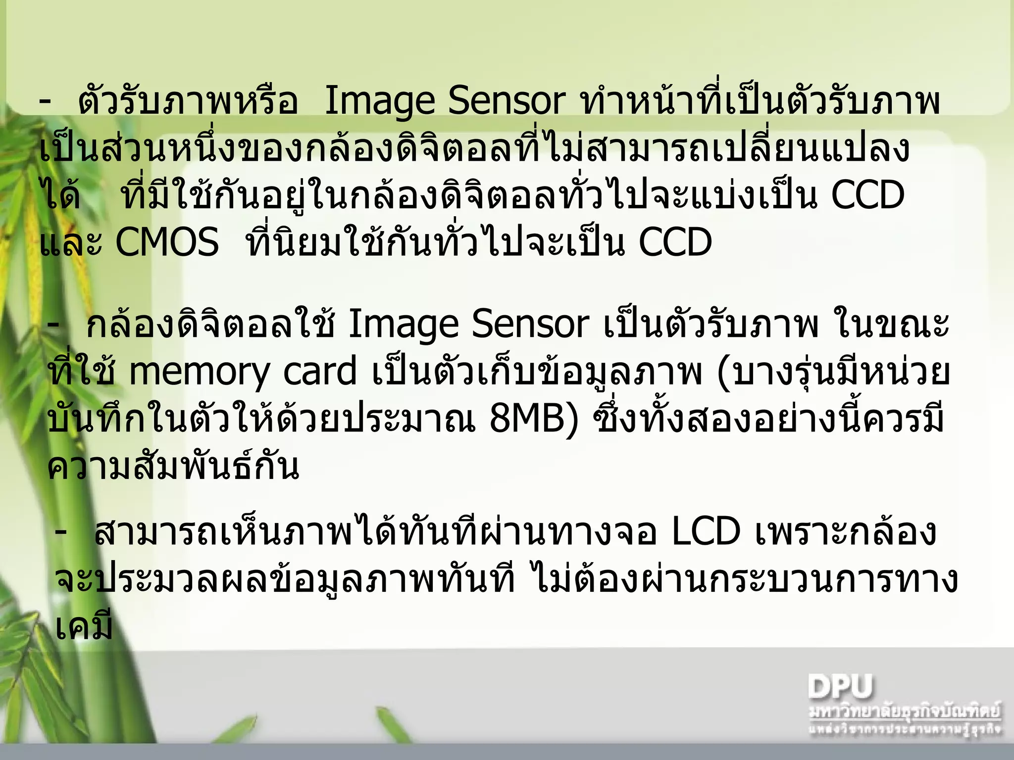 -   ตัวรับภาพหรือ    Image Sensor  ทำหน้าที่เป็นตัวรับภาพ เป็นส่วนหนึ่งของกล้องดิจิตอลที่ไม่สามารถเปลี่ยนแปลงได้     ที่มีใช้กันอยู่ในกล้องดิจิตอลทั่วไปจะแบ่งเป็น  CCD  และ  CMOS   ที่นิยมใช้กันทั่วไปจะเป็น  CCD -   กล้องดิจิตอลใช้   Image Sensor  เป็นตัวรับภาพ ในขณะที่ใช้  memory card  เป็นตัวเก็บข้อมูลภาพ  ( บางรุ่นมีหน่วยบันทึกในตัวให้ด้วยประมาณ  8MB)  ซึ่งทั้งสองอย่างนี้ควรมีความสัมพันธ์กัน -   สามารถเห็นภาพได้ทันทีผ่านทางจอ  LCD  เพราะกล้องจะประมวลผลข้อมูลภาพทันที ไม่ต้องผ่านกระบวนการทางเคมี  