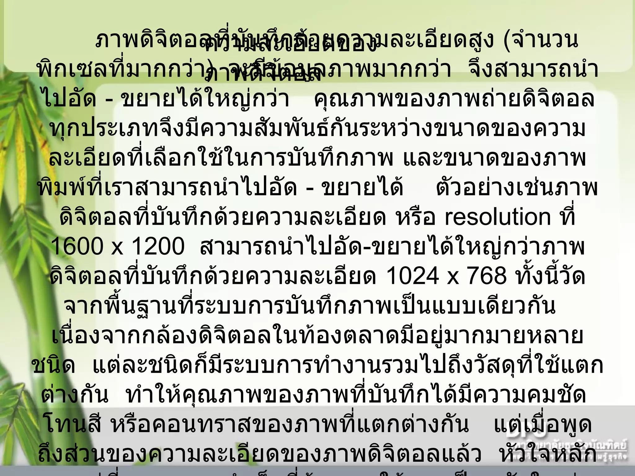 ความละเอียดของภาพดิจิตอล  ภาพดิจิตอลที่บันทึกด้วยความละเอียดสูง  ( จำนวนพิกเซลที่มากกว่า )    จะมีข้อมูลภาพมากกว่า    จึงสามารถนำไปอัด  -  ขยายได้ใหญ่กว่า     คุณภาพของภาพถ่ายดิจิตอลทุกประเภทจึงมีความสัมพันธ์กันระหว่างขนาดของความละเอียดที่เลือกใช้ในการบันทึกภาพ และขนาดของภาพพิมพ์ที่เราสามารถนำไปอัด  -  ขยายได้      ตัวอย่างเช่นภาพดิจิตอลที่บันทึกด้วยความละเอียด หรือ  resolution  ที่  1600   x 1200   สามารถนำไปอัด - ขยายได้ใหญ่กว่าภาพดิจิตอลที่บันทึกด้วยความละเอียด  1024 x 768  ทั้งนี้วัดจากพื้นฐานที่ระบบการบันทึกภาพเป็นแบบเดียวกัน     เนื่องจากกล้องดิจิตอลในท้องตลาดมีอยู่มากมายหลายชนิด    แต่ละชนิดก็มีระบบการทำงานรวมไปถึงวัสดุที่ใช้แตกต่างกัน    ทำให้คุณภาพของภาพที่บันทึกได้มีความคมชัด    โทนสี หรือคอนทราสของภาพที่แตกต่างกัน     แต่เมื่อพูดถึงส่วนของความละเอียดของภาพดิจิตอลแล้ว    หัวใจหลักจะอยู่ที่ขนาดภาพสำเร็จที่ต้องการใช้งานเป็นหลักใหญ่  