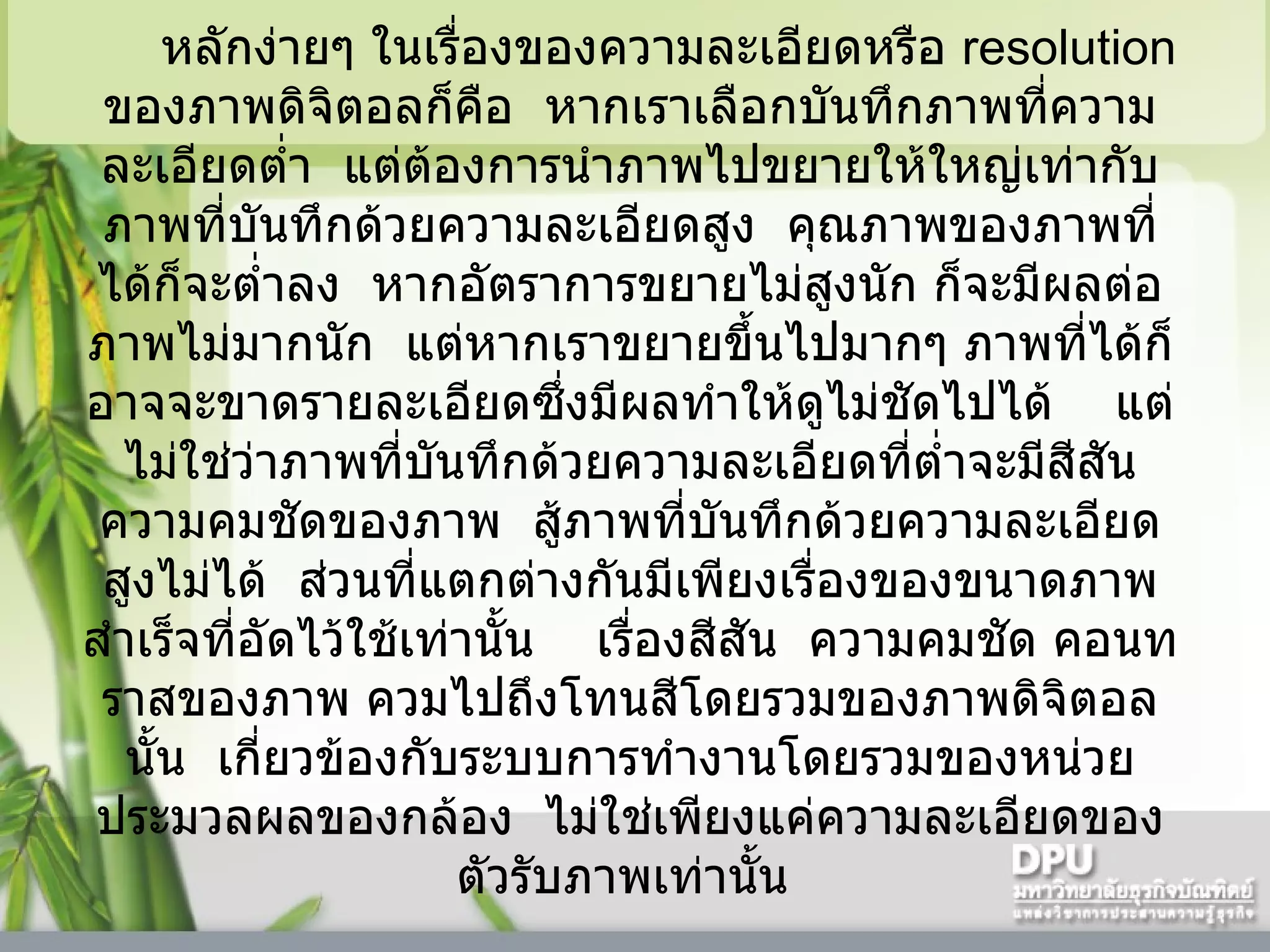 หลักง่ายๆ ในเรื่องของความละเอียดหรือ  resolution  ของภาพดิจิตอลก็คือ    หากเราเลือกบันทึกภาพที่ความละเอียดต่ำ    แต่ต้องการนำภาพไปขยายให้ใหญ่เท่ากับภาพที่บันทึกด้วยความละเอียดสูง    คุณภาพของภาพที่ได้ก็จะต่ำลง    หากอัตราการขยายไม่สูงนัก ก็จะมีผลต่อภาพไม่มากนัก    แต่หากเราขยายขึ้นไปมากๆ ภาพที่ได้ก็อาจจะขาดรายละเอียดซึ่งมีผลทำให้ดูไม่ชัดไปได้      แต่ไม่ใช่ว่าภาพที่บันทึกด้วยความละเอียดที่ต่ำจะมีสีสัน ความคมชัดของภาพ    สู้ภาพที่บันทึกด้วยความละเอียดสูงไม่ได้    ส่วนที่แตกต่างกันมีเพียงเรื่องของขนาดภาพสำเร็จที่อัดไว้ใช้เท่านั้น      เรื่องสีสัน    ความคมชัด คอนทราสของภาพ ควมไปถึงโทนสีโดยรวมของภาพดิจิตอลนั้น    เกี่ยวข้องกับระบบการทำงานโดยรวมของหน่วยประมวลผลของกล้อง    ไม่ใช่เพียงแค่ความละเอียดของตัวรับภาพเท่านั้น  