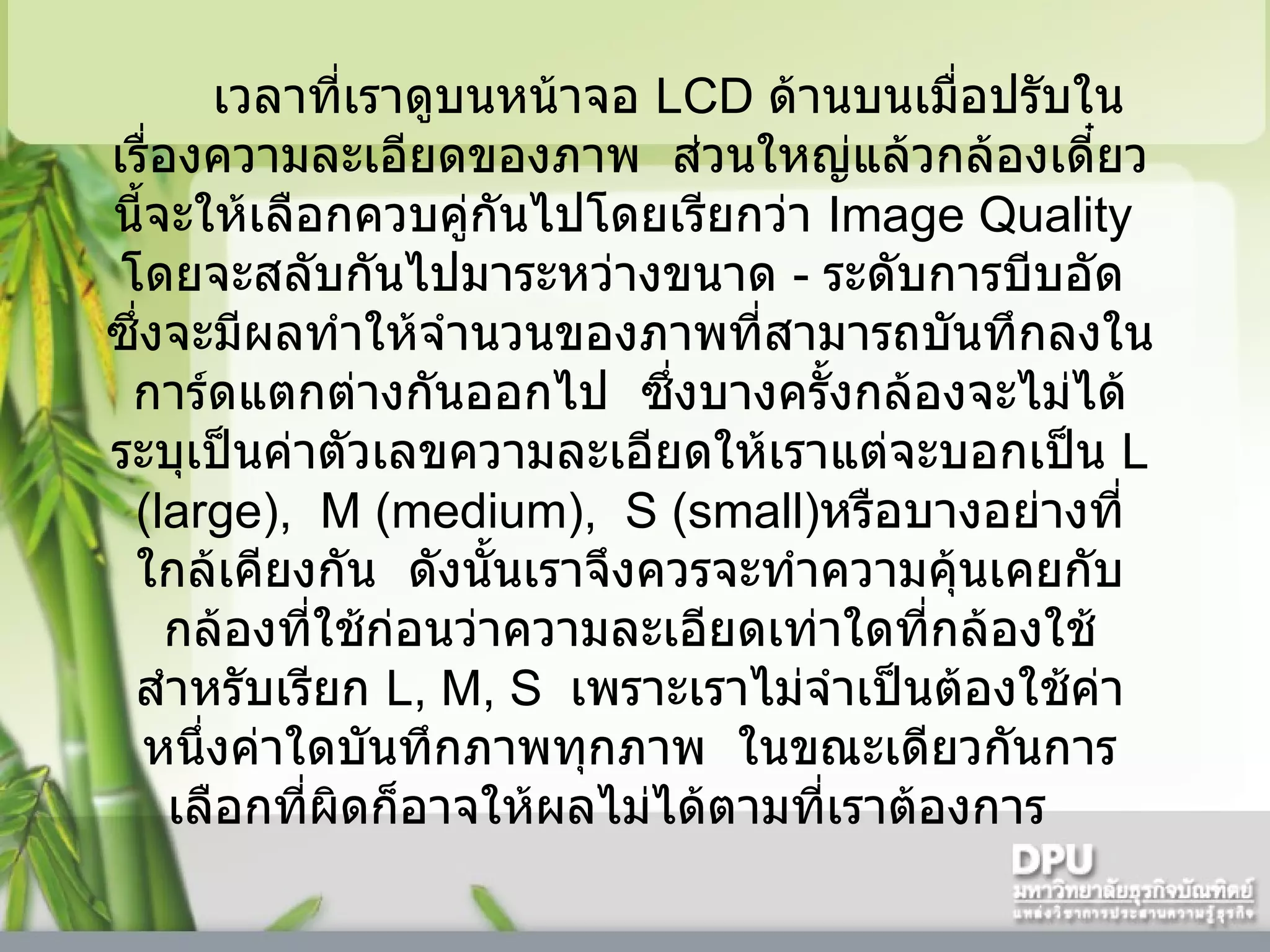 เวลาที่เราดูบนหน้าจอ  LCD  ด้านบนเมื่อปรับในเรื่องความละเอียดของภาพ    ส่วนใหญ่แล้วกล้องเดี๋ยวนี้จะให้เลือกควบคู่กันไปโดยเรียกว่า  Image Quality   โดยจะสลับกันไปมาระหว่างขนาด  -  ระดับการบีบอัด    ซึ่งจะมีผลทำให้จำนวนของภาพที่สามารถบันทึกลงในการ์ดแตกต่างกันออกไป    ซึ่งบางครั้งกล้องจะไม่ได้ระบุเป็นค่าตัวเลขความละเอียดให้เราแต่จะบอกเป็น  L  ( large),  M (medium),  S (small) หรือบางอย่างที่ใกล้เคียงกัน    ดังนั้นเราจึงควรจะทำความคุ้นเคยกับกล้องที่ใช้ก่อนว่าความละเอียดเท่าใดที่กล้องใช้สำหรับเรียก  L, M, S   เพราะเราไม่จำเป็นต้องใช้ค่าหนึ่งค่าใดบันทึกภาพทุกภาพ    ในขณะเดียวกันการเลือกที่ผิดก็อาจให้ผลไม่ได้ตามที่เราต้องการ     