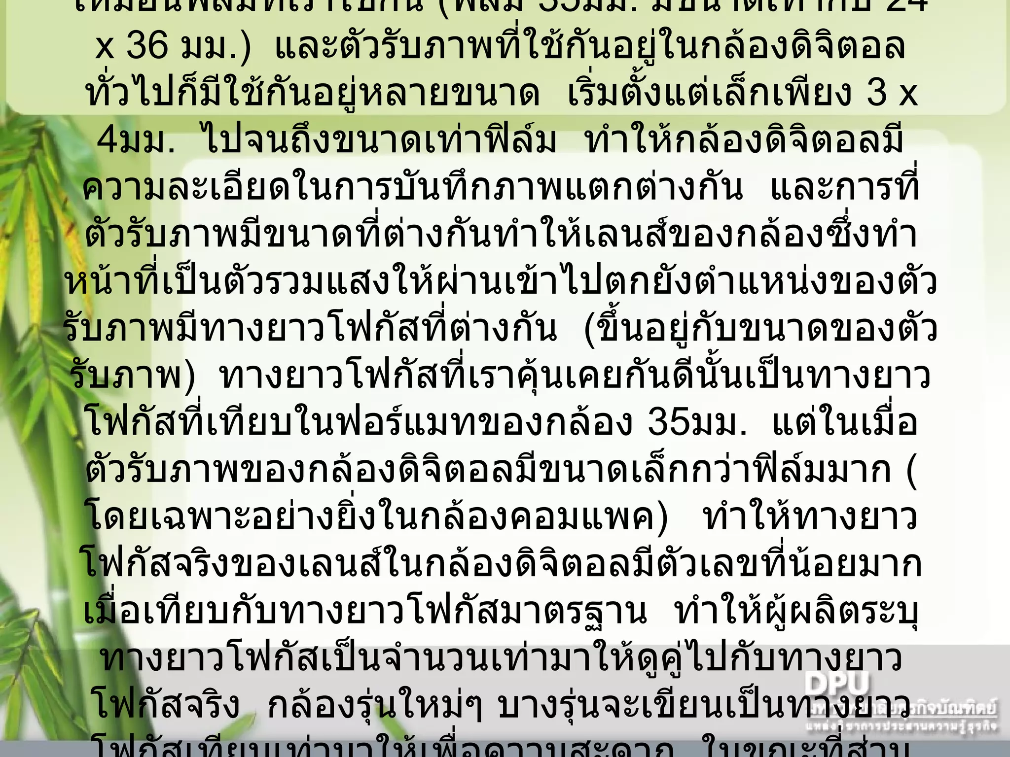     ตัวรับภาพที่ใช้ในกล้องดิจิตอลมีขนาดไม่มาตรฐานเหมือนฟิล์มที่เราใช้กัน  ( ฟิล์ม  35 มม .  มีขนาดเท่ากับ  24   x 36   มม .)    และตัวรับภาพที่ใช้กันอยู่ในกล้องดิจิตอลทั่วไปก็มีใช้กันอยู่หลายขนาด    เริ่มตั้งแต่เล็กเพียง  3   x 4 มม .    ไปจนถึงขนาดเท่าฟิล์ม    ทำให้กล้องดิจิตอลมีความละเอียดในการบันทึกภาพแตกต่างกัน    และการที่ตัวรับภาพมีขนาดที่ต่างกันทำให้เลนส์ของกล้องซึ่งทำหน้าที่เป็นตัวรวมแสงให้ผ่านเข้าไปตกยังตำแหน่งของตัวรับภาพมีทางยาวโฟกัสที่ต่างกัน    ( ขึ้นอยู่กับขนาดของตัวรับภาพ )    ทางยาวโฟกัสที่เราคุ้นเคยกันดีนั้นเป็นทางยาวโฟกัสที่เทียบในฟอร์แมทของกล้อง  35 มม .    แต่ในเมื่อตัวรับภาพของกล้องดิจิตอลมีขนาดเล็กกว่าฟิล์มมาก  ( โดยเฉพาะอย่างยิ่งในกล้องคอมแพค )     ทำให้ทางยาวโฟกัสจริงของเลนส์ในกล้องดิจิตอลมีตัวเลขที่น้อยมากเมื่อเทียบกับทางยาวโฟกัสมาตรฐาน    ทำให้ผู้ผลิตระบุทางยาวโฟกัสเป็นจำนวนเท่ามาให้ดูคู่ไปกับทางยาวโฟกัสจริง    กล้องรุ่นใหม่ๆ บางรุ่นจะเขียนเป็นทางยาวโฟกัสเทียบเท่ามาให้เพื่อความสะดวก    ในขณะที่ส่วนใหญ่ยังเขียนเป็นค่าจริงอยู่      