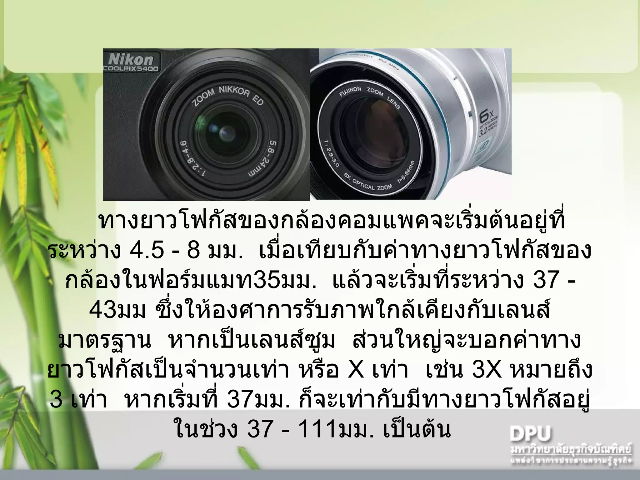     ทางยาวโฟกัสของกล้องคอมแพคจะเริ่มต้นอยู่ที่ระหว่าง  4.5  -  8   มม .    เมื่อเทียบกับค่าทางยาวโฟกัสของกล้องในฟอร์มแมท 35 มม .    แล้วจะเริ่มที่ระหว่าง  37  -  43 มม ซึ่งให้องศาการรับภาพใกล้เคียงกับเลนส์มาตรฐาน    หากเป็นเลนส์ซูม    ส่วนใหญ่จะบอกค่าทางยาวโฟกัสเป็นจำนวนเท่า หรือ  X  เท่า    เช่น  3X  หมายถึง  3   เท่า    หากเริ่มที่  37 มม .  ก็จะเท่ากับมีทางยาวโฟกัสอยู่ในช่วง  37  -  111 มม .  เป็นต้น    