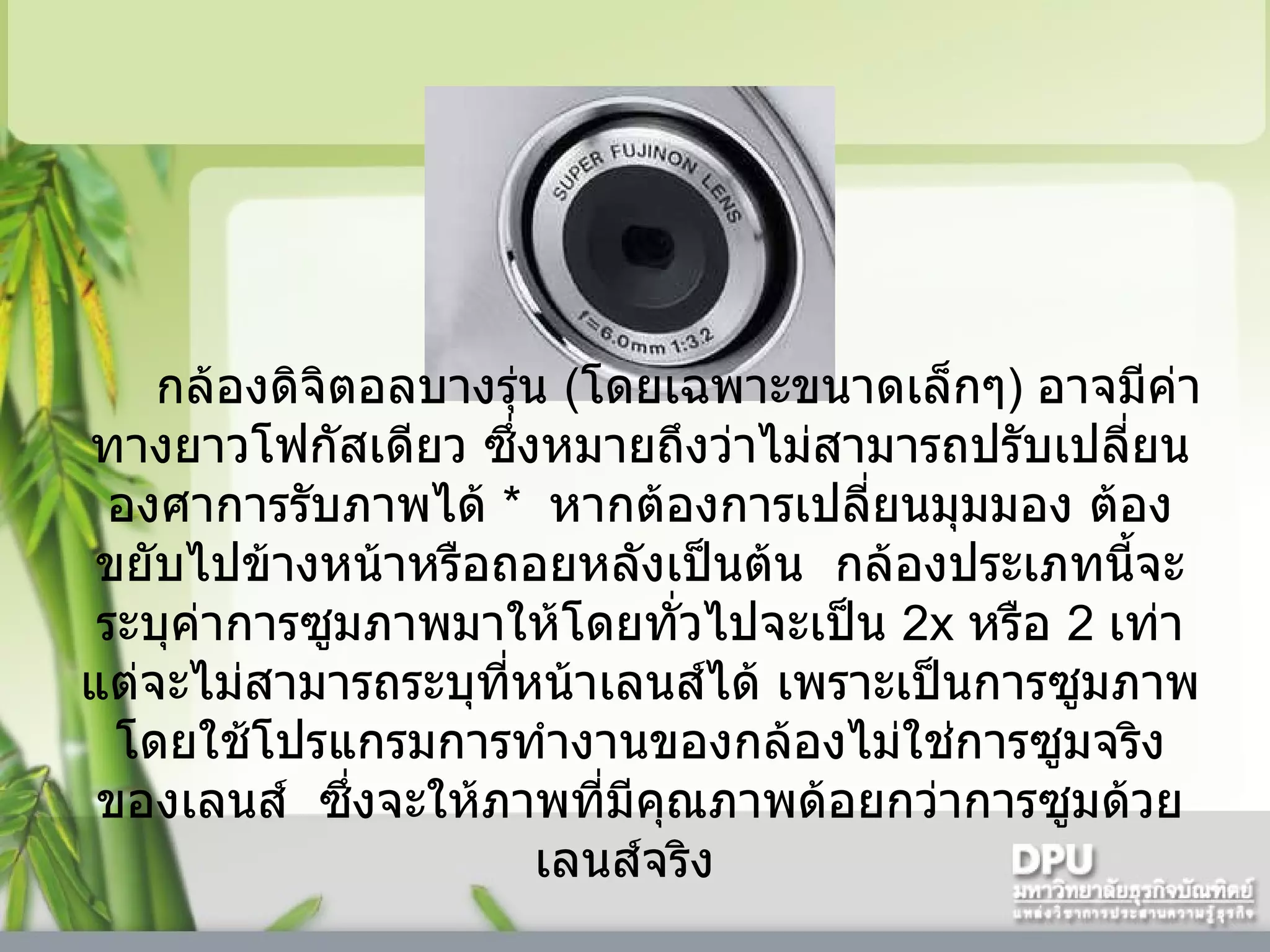 กล้องดิจิตอลบางรุ่น  ( โดยเฉพาะขนาดเล็กๆ )  อาจมีค่าทางยาวโฟกัสเดียว ซึ่งหมายถึงว่าไม่สามารถปรับเปลี่ยนองศาการรับภาพได้   *    หากต้องการเปลี่ยนมุมมอง ต้องขยับไปข้างหน้าหรือถอยหลังเป็นต้น    กล้องประเภทนี้จะระบุค่าการซูมภาพมาให้โดยทั่วไปจะเป็น  2x  หรือ  2   เท่า แต่จะไม่สามารถระบุที่หน้าเลนส์ได้ เพราะเป็นการซูมภาพโดยใช้โปรแกรมการทำงานของกล้องไม่ใช่การซูมจริงของเลนส์    ซึ่งจะให้ภาพที่มีคุณภาพด้อยกว่าการซูมด้วยเลนส์จริง     