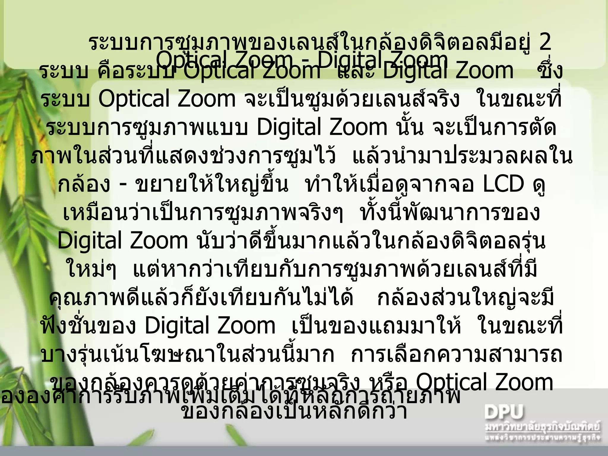   Optical Zoom - Digital Zoom     ระบบการซูมภาพของเลนส์ในกล้องดิจิตอลมีอยู่  2   ระบบ   คือระบบ  Optical Zoom   และ  Digital Zoom    ซึ่งระบบ  Optical Zoom  จะเป็นซูมด้วยเลนส์จริง    ในขณะที่ระบบการซูมภาพแบบ  Digital Zoom  นั้น จะเป็นการตัดภาพในส่วนที่แสดงช่วงการซูมไว้    แล้วนำมาประมวลผลในกล้อง  -  ขยายให้ใหญ่ขึ้น    ทำให้เมื่อดูจากจอ  LCD  ดูเหมือนว่าเป็นการซูมภาพจริงๆ    ทั้งนี้พัฒนาการของ  Digital Zoom  นับว่าดีขึ้นมากแล้วในกล้องดิจิตอลรุ่นใหม่ๆ    แต่หากว่าเทียบกับการซูมภาพด้วยเลนส์ที่มีคุณภาพดีแล้วก็ยังเทียบกันไม่ได้     กล้องส่วนใหญ่จะมีฟังชั่นของ  Digital Zoom   เป็นของแถมมาให้    ในขณะที่บางรุ่นเน้นโฆษณาในส่วนนี้มาก    การเลือกความสามารถของกล้องควรดูด้วยค่าการซูมจริง หรือ  Optical Zoom  ของกล้องเป็นหลักดีกว่า     * ดูเรื่ององศาการรับภาพเพิ่มเติมได้ที่หลักการถ่ายภาพ  
