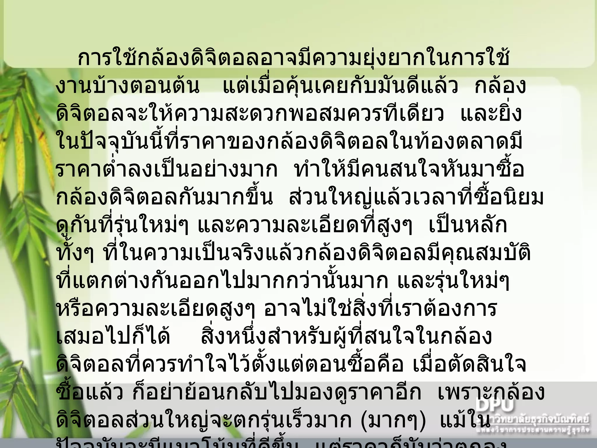     การใช้กล้องดิจิตอลอาจมีความยุ่งยากในการใช้งานบ้างตอนต้น     แต่เมื่อคุ้นเคยกับมันดีแล้ว    กล้องดิจิตอลจะให้ความสะดวกพอสมควรทีเดียว    และยิ่งในปัจจุบันนี้ที่ราคาของกล้องดิจิตอลในท้องตลาดมีราคาต่ำลงเป็นอย่างมาก    ทำให้มีคนสนใจหันมาซื้อกล้องดิจิตอลกันมากขึ้น    ส่วนใหญ่แล้วเวลาที่ซื้อนิยมดูกันที่รุ่นใหม่ๆ และความละเอียดที่สูงๆ    เป็นหลัก    ทั้งๆ ที่ในความเป็นจริงแล้วกล้องดิจิตอลมีคุณสมบัติที่แตกต่างกันออกไปมากกว่านั้นมาก และรุ่นใหม่ๆ หรือความละเอียดสูงๆ อาจไม่ใช่สิ่งที่เราต้องการเสมอไปก็ได้      สิ่งหนึ่งสำหรับผู้ที่สนใจในกล้องดิจิตอลที่ควรทำใจไว้ตั้งแต่ตอนซื้อคือ เมื่อตัดสินใจซื้อแล้ว ก็อย่าย้อนกลับไปมองดูราคาอีก    เพราะกล้องดิจิตอลส่วนใหญ่จะตกรุ่นเร็วมาก  ( มากๆ )    แม้ในปัจจุบันจะมีแนวโน้มที่ดีขึ้น    แต่ราคาก็นับว่าตกลงอย่างน่าใจหายในบางรุ่น    ดังนั้นในการซื้อกล้องดิจิตอลจึงควรดูให้ดี    เลือกให้ถูกต้องตามวัตถุประสงค์การใช้งาน     ดีกว่าที่จะเลือกตามรุ่นหรือสมัยนิยม    เพราะระยะเวลามันสั้นนัก อาจอยู่เพียง  2  -  4   เดือนเท่านั้น    