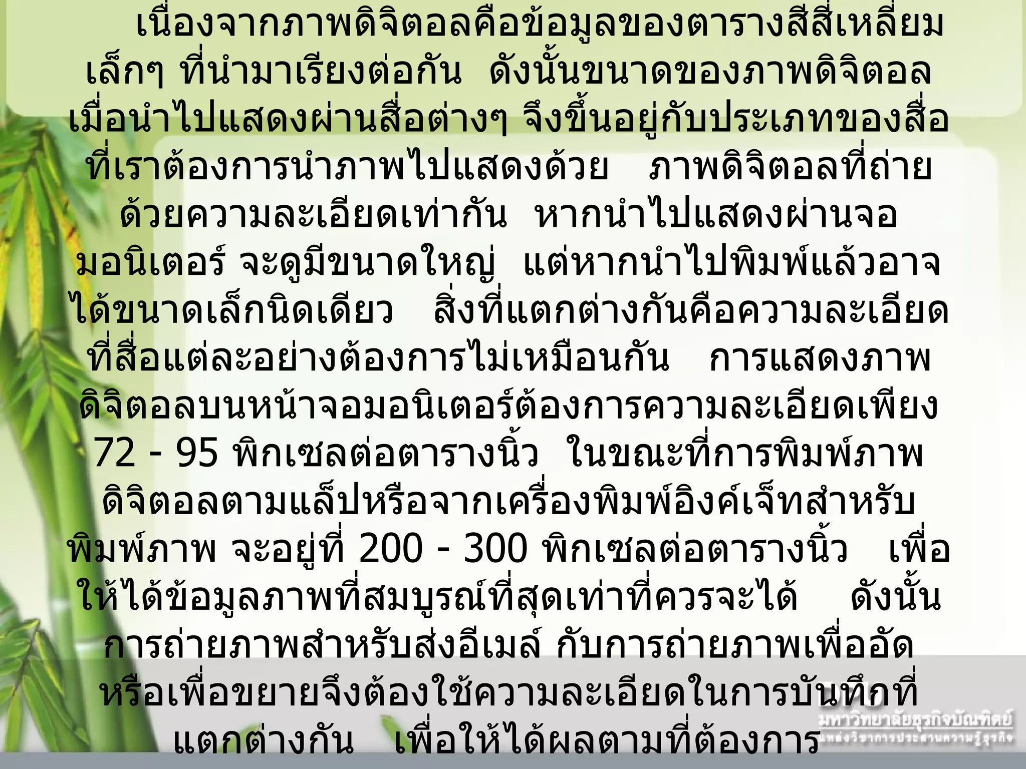 เนื่องจากภาพดิจิตอลคือข้อมูลของตารางสีสี่เหลี่ยมเล็กๆ ที่นำมาเรียงต่อกัน    ดังนั้นขนาดของภาพดิจิตอลเมื่อนำไปแสดงผ่านสื่อต่างๆ จึงขึ้นอยู่กับประเภทของสื่อที่เราต้องการนำภาพไปแสดงด้วย     ภาพดิจิตอลที่ถ่ายด้วยความละเอียดเท่ากัน    หากนำไปแสดงผ่านจอมอนิเตอร์ จะดูมีขนาดใหญ่    แต่หากนำไปพิมพ์แล้วอาจได้ขนาดเล็กนิดเดียว     สิ่งที่แตกต่างกันคือความละเอียดที่สื่อแต่ละอย่างต้องการไม่เหมือนกัน     การแสดงภาพดิจิตอลบนหน้าจอมอนิเตอร์ต้องการความละเอียดเพียง  72  -  95   พิกเซลต่อตารางนิ้ว    ในขณะที่การพิมพ์ภาพดิจิตอลตามแล็ปหรือจากเครื่องพิมพ์อิงค์เจ็ทสำหรับพิมพ์ภาพ จะอยู่ที่  200  -  300   พิกเซลต่อตารางนิ้ว     เพื่อให้ได้ข้อมูลภาพที่สมบูรณ์ที่สุดเท่าที่ควรจะได้      ดังนั้นการถ่ายภาพสำหรับส่งอีเมล์ กับการถ่ายภาพเพื่ออัด หรือเพื่อขยายจึงต้องใช้ความละเอียดในการบันทึกที่แตกต่างกัน     เพื่อให้ได้ผลตามที่ต้องการ    