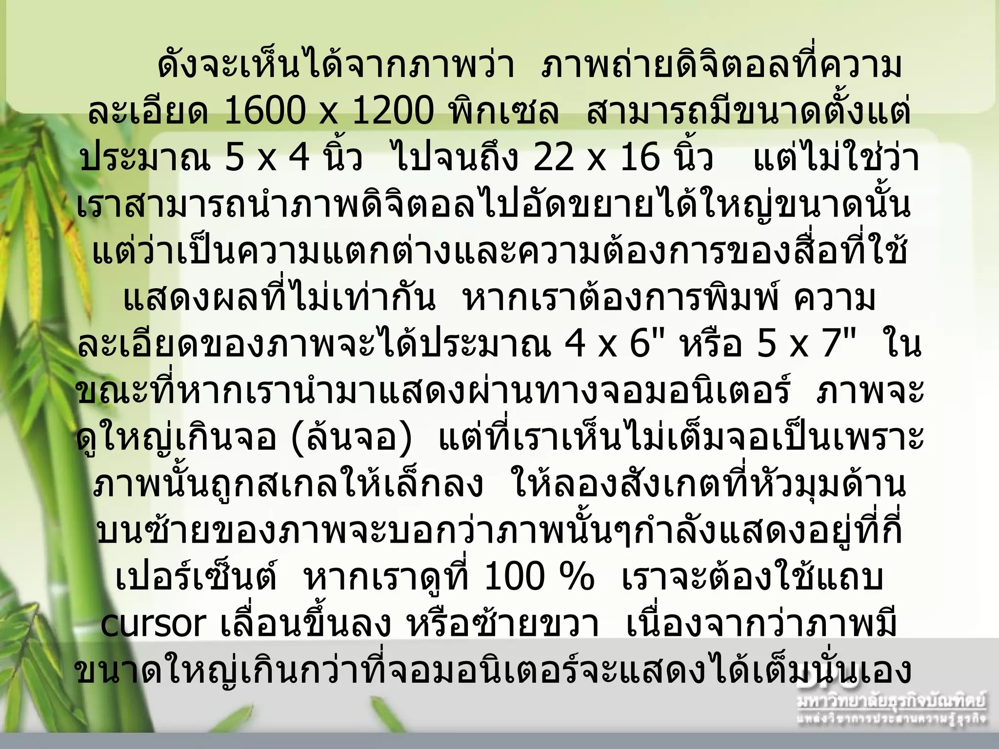 ดังจะเห็นได้จากภาพว่า    ภาพถ่ายดิจิตอลที่ความละเอียด  1600   x 1200   พิกเซล    สามารถมีขนาดตั้งแต่ประมาณ  5   x  4   นิ้ว    ไปจนถึง  22 x 16  นิ้ว     แต่ไม่ใช่ว่าเราสามารถนำภาพดิจิตอลไปอัดขยายได้ใหญ่ขนาดนั้น    แต่ว่าเป็นความแตกต่างและความต้องการของสื่อที่ใช้แสดงผลที่ไม่เท่ากัน    หากเราต้องการพิมพ์ ความละเอียดของภาพจะได้ประมาณ  4   x 6"   หรือ  5   x 7"   ในขณะที่หากเรานำมาแสดงผ่านทางจอมอนิเตอร์    ภาพจะดูใหญ่เกินจอ  ( ล้นจอ )    แต่ที่เราเห็นไม่เต็มจอเป็นเพราะภาพนั้นถูกสเกลให้เล็กลง    ให้ลองสังเกตที่หัวมุมด้านบนซ้ายของภาพจะบอกว่าภาพนั้นๆกำลังแสดงอยู่ที่กี่เปอร์เซ็นต์    หากเราดูที่  100   %   เราจะต้องใช้แถบ  cursor  เลื่อนขึ้นลง หรือซ้ายขวา    เนื่องจากว่าภาพมีขนาดใหญ่เกินกว่าที่จอมอนิเตอร์จะแสดงได้เต็มนั่นเอง    