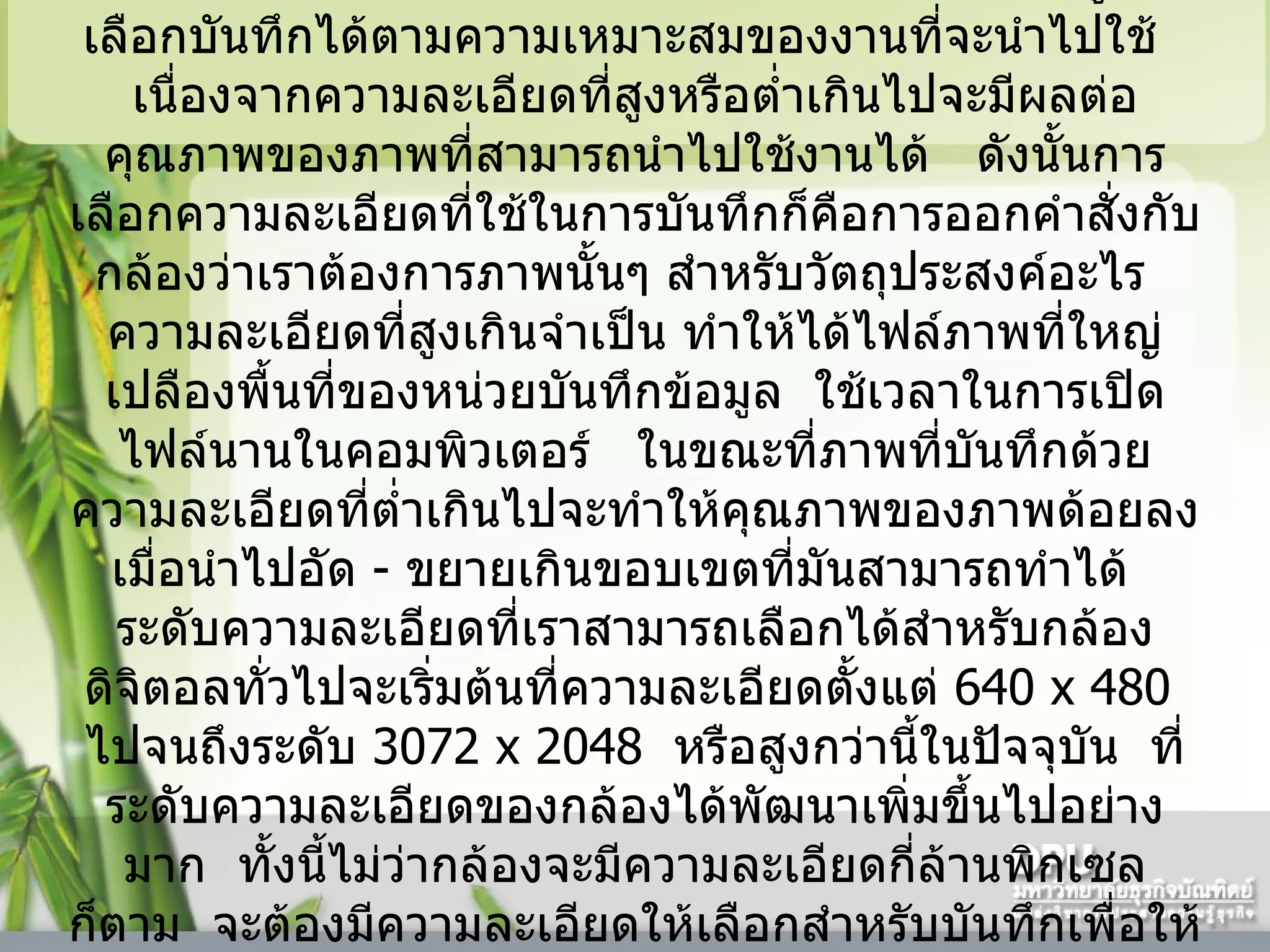 กล้องดิจิตอลที่มีความละเอียดหนึ่งล้านต้นๆ ไปจนถึงห้าหกล้านพิกเซล    จะมีระดับของความละเอียดให้ผู้ใช้เลือกบันทึกได้ตามความเหมาะสมของงานที่จะนำไปใช้     เนื่องจากความละเอียดที่สูงหรือต่ำเกินไปจะมีผลต่อคุณภาพของภาพที่สามารถนำไปใช้งานได้     ดังนั้นการเลือกความละเอียดที่ใช้ในการบันทึกก็คือการออกคำสั่งกับกล้องว่าเราต้องการภาพนั้นๆ สำหรับวัตถุประสงค์อะไร     ความละเอียดที่สูงเกินจำเป็น ทำให้ได้ไฟล์ภาพที่ใหญ่เปลืองพื้นที่ของหน่วยบันทึกข้อมูล    ใช้เวลาในการเปิดไฟล์นานในคอมพิวเตอร์     ในขณะที่ภาพที่บันทึกด้วยความละเอียดที่ต่ำเกินไปจะทำให้คุณภาพของภาพด้อยลงเมื่อนำไปอัด  -  ขยายเกินขอบเขตที่มันสามารถทำได้     ระดับความละเอียดที่เราสามารถเลือกได้สำหรับกล้องดิจิตอลทั่วไปจะเริ่มต้นที่ความละเอียดตั้งแต่  640   x 480   ไปจนถึงระดับ  3072   x 2048   หรือสูงกว่านี้ในปัจจุบัน    ที่ระดับความละเอียดของกล้องได้พัฒนาเพิ่มขึ้นไปอย่างมาก    ทั้งนี้ไม่ว่ากล้องจะมีความละเอียดกี่ล้านพิกเซลก็ตาม    จะต้องมีความละเอียดให้เลือกสำหรับบันทึกเพื่อให้ความสะดวกแก่ผู้ใช้    แต่ถ้าผู้ใช้ไม่เข้าใจหรือเลือกใช้ผิดวัตถุประสงค์    ผลลัพธ์อาจไม่ดีตามที่ต้องการก็ได้  
