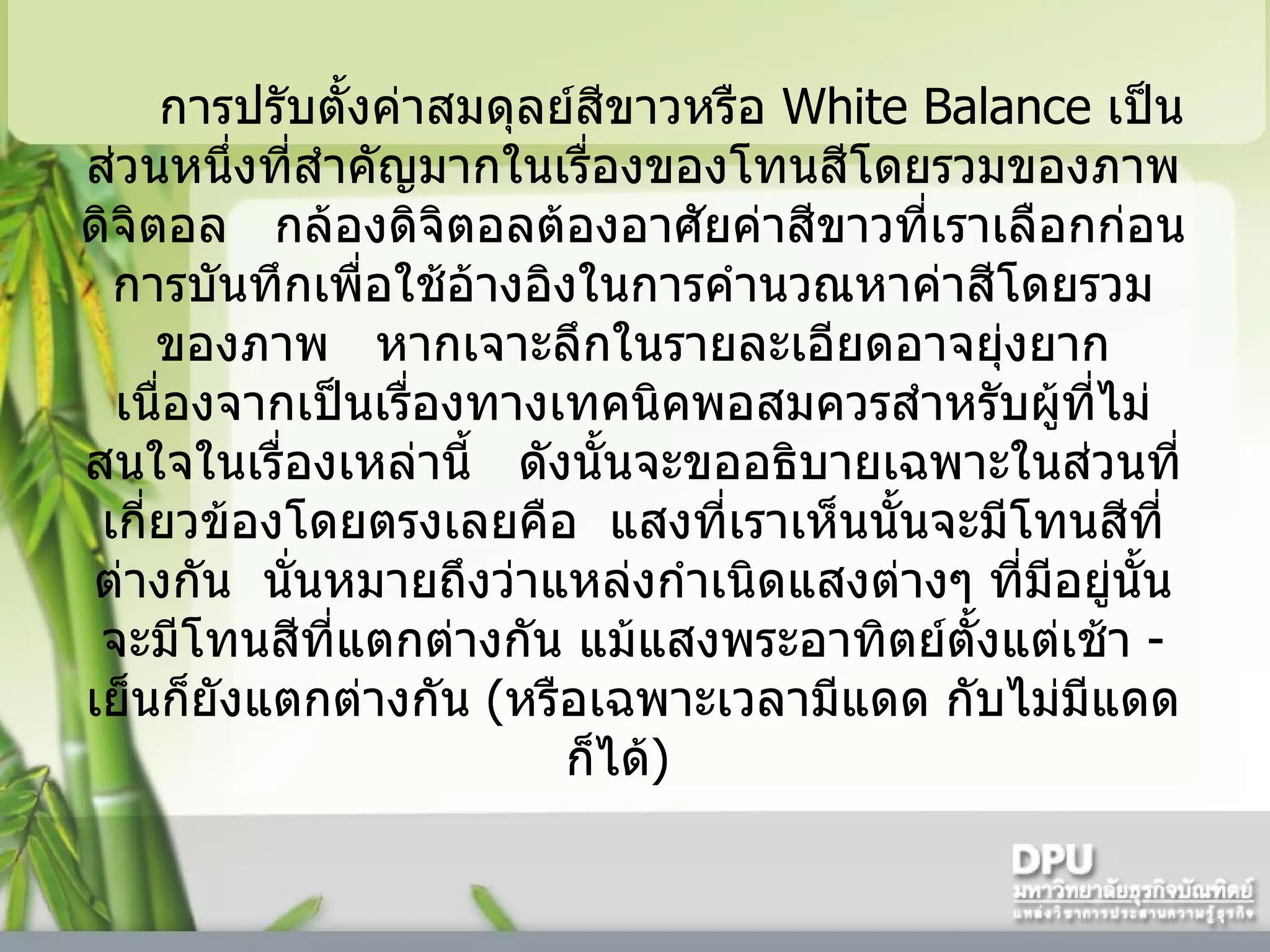 การปรับตั้งค่าสมดุลย์สีขาวหรือ  White Balance  เป็นส่วนหนึ่งที่สำคัญมากในเรื่องของโทนสีโดยรวมของภาพดิจิตอล     กล้องดิจิตอลต้องอาศัยค่าสีขาวที่เราเลือกก่อนการบันทึกเพื่อใช้อ้างอิงในการคำนวณหาค่าสีโดยรวมของภาพ     หากเจาะลึกในรายละเอียดอาจยุ่งยากเนื่องจากเป็นเรื่องทางเทคนิคพอสมควรสำหรับผู้ที่ไม่สนใจในเรื่องเหล่านี้     ดังนั้นจะขออธิบายเฉพาะในส่วนที่เกี่ยวข้องโดยตรงเลยคือ    แสงที่เราเห็นนั้นจะมีโทนสีที่ต่างกัน    นั่นหมายถึงว่าแหล่งกำเนิดแสงต่างๆ ที่มีอยู่นั้นจะมีโทนสีที่แตกต่างกัน แม้แสงพระอาทิตย์ตั้งแต่เช้า  -  เย็นก็ยังแตกต่างกัน  ( หรือเฉพาะเวลามีแดด กับไม่มีแดดก็ได้ )    