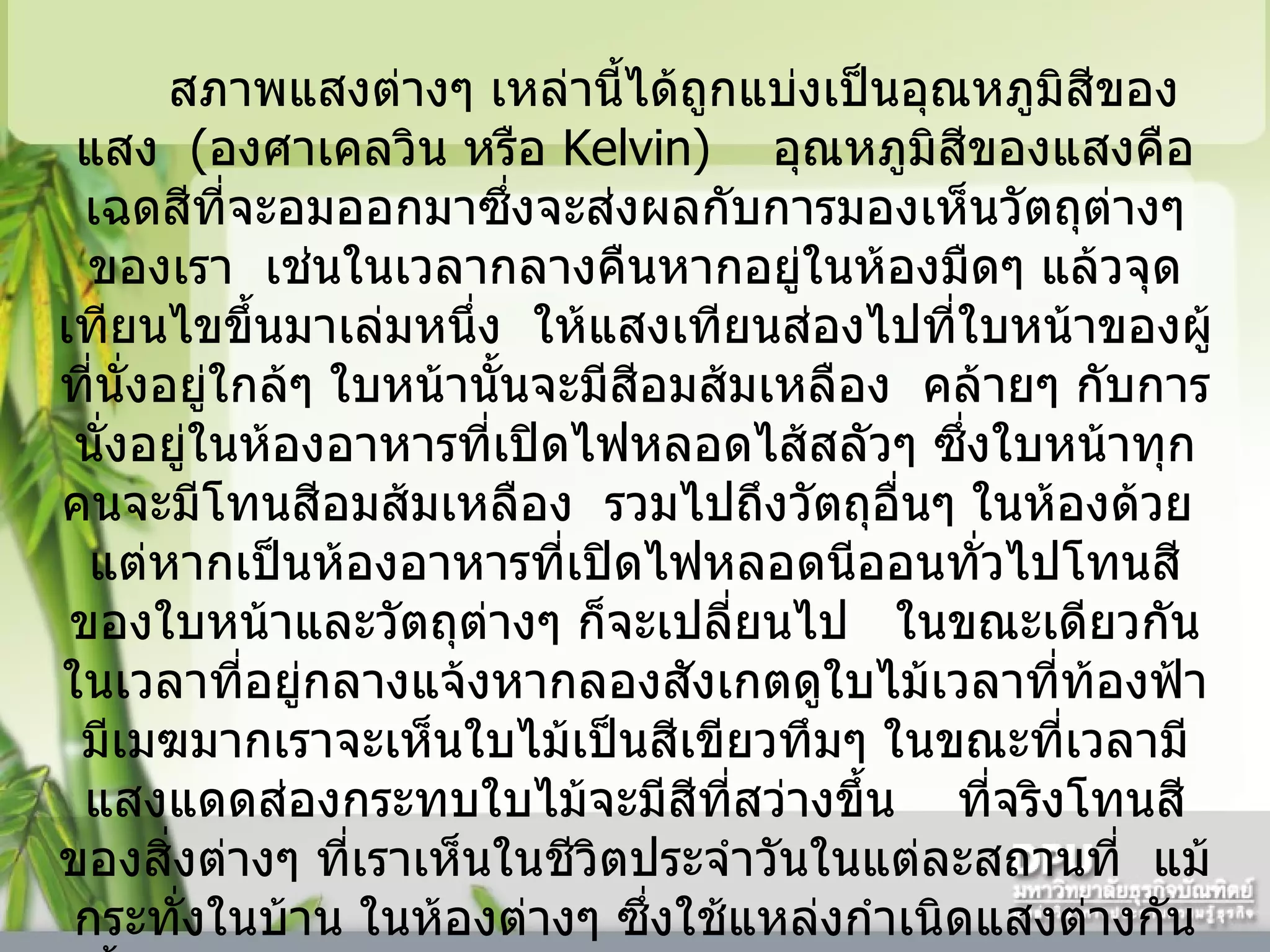 สภาพแสงต่างๆ เหล่านี้ได้ถูกแบ่งเป็นอุณหภูมิสีของแสง    ( องศาเคลวิน หรือ  Kelvin)     อุณหภูมิสีของแสงคือเฉดสีที่จะอมออกมาซึ่งจะส่งผลกับการมองเห็นวัตถุต่างๆ ของเรา    เช่นในเวลากลางคืนหากอยู่ในห้องมืดๆ แล้วจุดเทียนไขขึ้นมาเล่มหนึ่ง    ให้แสงเทียนส่องไปที่ใบหน้าของผู้ที่นั่งอยู่ใกล้ๆ ใบหน้านั้นจะมีสีอมส้มเหลือง    คล้ายๆ กับการนั่งอยู่ในห้องอาหารที่เปิดไฟหลอดไส้สลัวๆ ซึ่งใบหน้าทุกคนจะมีโทนสีอมส้มเหลือง    รวมไปถึงวัตถุอื่นๆ ในห้องด้วย    แต่หากเป็นห้องอาหารที่เปิดไฟหลอดนีออนทั่วไปโทนสีของใบหน้าและวัตถุต่างๆ ก็จะเปลี่ยนไป     ในขณะเดียวกันในเวลาที่อยู่กลางแจ้งหากลองสังเกตดูใบไม้เวลาที่ท้องฟ้ามีเมฆมากเราจะเห็นใบไม้เป็นสีเขียวทึมๆ ในขณะที่เวลามีแสงแดดส่องกระทบใบไม้จะมีสีที่สว่างขึ้น      ที่จริงโทนสีของสิ่งต่างๆ ที่เราเห็นในชีวิตประจำวันในแต่ละสถานที่    แม้กระทั่งในบ้าน ในห้องต่างๆ ซึ่งใช้แหล่งกำเนิดแสงต่างกันนั้น    จะมีความแตกต่างกันมากบ้างน้อยบ้างแล้วแต่แหล่งกำเนิดแสงนั้นๆ    แต่เนื่องจากคนเราใช้ความคุ้นเคยหรือความจำมามีส่วนในการมองทำให้เราตัดความแตกต่างเหล่านั้นออกไป    แต่เมื่อเราบันทึกภาพด้วยฟิล์มหรือกล้องดิจิตอลนั้น     ปัญหาของโทนสีที่แตกต่างเหล่านี้จะแสดงผลออกมาค่อนข้างชัดทีเดียว      