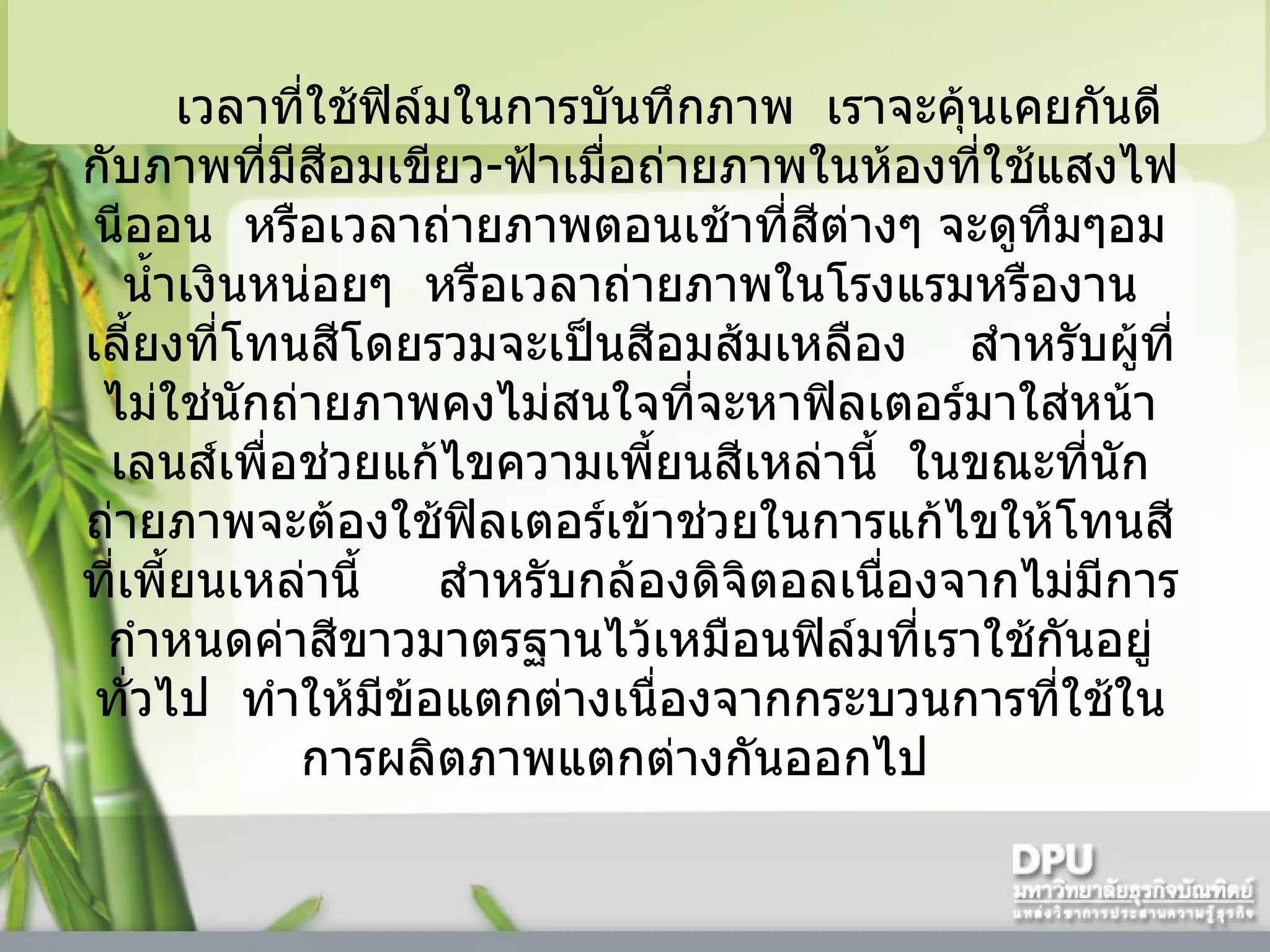 เวลาที่ใช้ฟิล์มในการบันทึกภาพ    เราจะคุ้นเคยกันดีกับภาพที่มีสีอมเขียว - ฟ้าเมื่อถ่ายภาพในห้องที่ใช้แสงไฟนีออน    หรือเวลาถ่ายภาพตอนเช้าที่สีต่างๆ จะดูทึมๆอมน้ำเงินหน่อยๆ    หรือเวลาถ่ายภาพในโรงแรมหรืองานเลี้ยงที่โทนสีโดยรวมจะเป็นสีอมส้มเหลือง      สำหรับผู้ที่ไม่ใช่นักถ่ายภาพคงไม่สนใจที่จะหาฟิลเตอร์มาใส่หน้าเลนส์เพื่อช่วยแก้ไขความเพี้ยนสีเหล่านี้    ในขณะที่นักถ่ายภาพจะต้องใช้ฟิลเตอร์เข้าช่วยในการแก้ไขให้โทนสีที่เพี้ยนเหล่านี้       สำหรับกล้องดิจิตอลเนื่องจากไม่มีการกำหนดค่าสีขาวมาตรฐานไว้เหมือนฟิล์มที่เราใช้กันอยู่ทั่วไป    ทำให้มีข้อแตกต่างเนื่องจากกระบวนการที่ใช้ในการผลิตภาพแตกต่างกันออกไป    