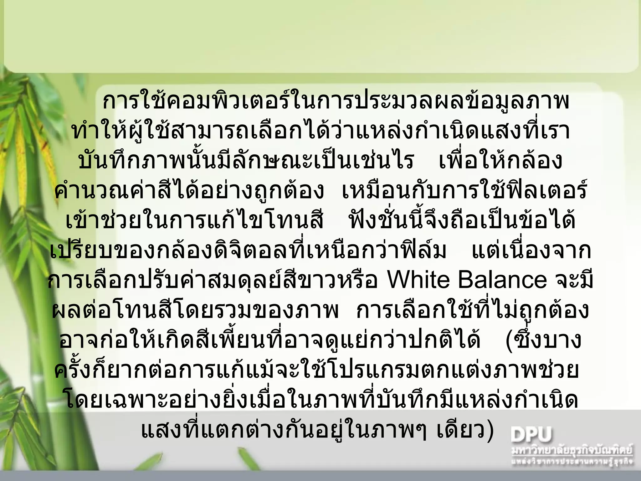 การใช้คอมพิวเตอร์ในการประมวลผลข้อมูลภาพ    ทำให้ผู้ใช้สามารถเลือกได้ว่าแหล่งกำเนิดแสงที่เราบันทึกภาพนั้นมีลักษณะเป็นเช่นไร     เพื่อให้กล้องคำนวณค่าสีได้อย่างถูกต้อง    เหมือนกับการใช้ฟิลเตอร์เข้าช่วยในการแก้ไขโทนสี     ฟังชั่นนี้จึงถือเป็นข้อได้เปรียบของกล้องดิจิตอลที่เหนือกว่าฟิล์ม     แต่เนื่องจากการเลือกปรับค่าสมดุลย์สีขาวหรือ   White Balance  จะมีผลต่อโทนสีโดยรวมของภาพ    การเลือกใช้ที่ไม่ถูกต้องอาจก่อให้เกิดสีเพี้ยนที่อาจดูแย่กว่าปกติได้     ( ซึ่งบางครั้งก็ยากต่อการแก้แม้จะใช้โปรแกรมตกแต่งภาพช่วย    โดยเฉพาะอย่างยิ่งเมื่อในภาพที่บันทึกมีแหล่งกำเนิดแสงที่แตกต่างกันอยู่ในภาพๆ เดียว )  