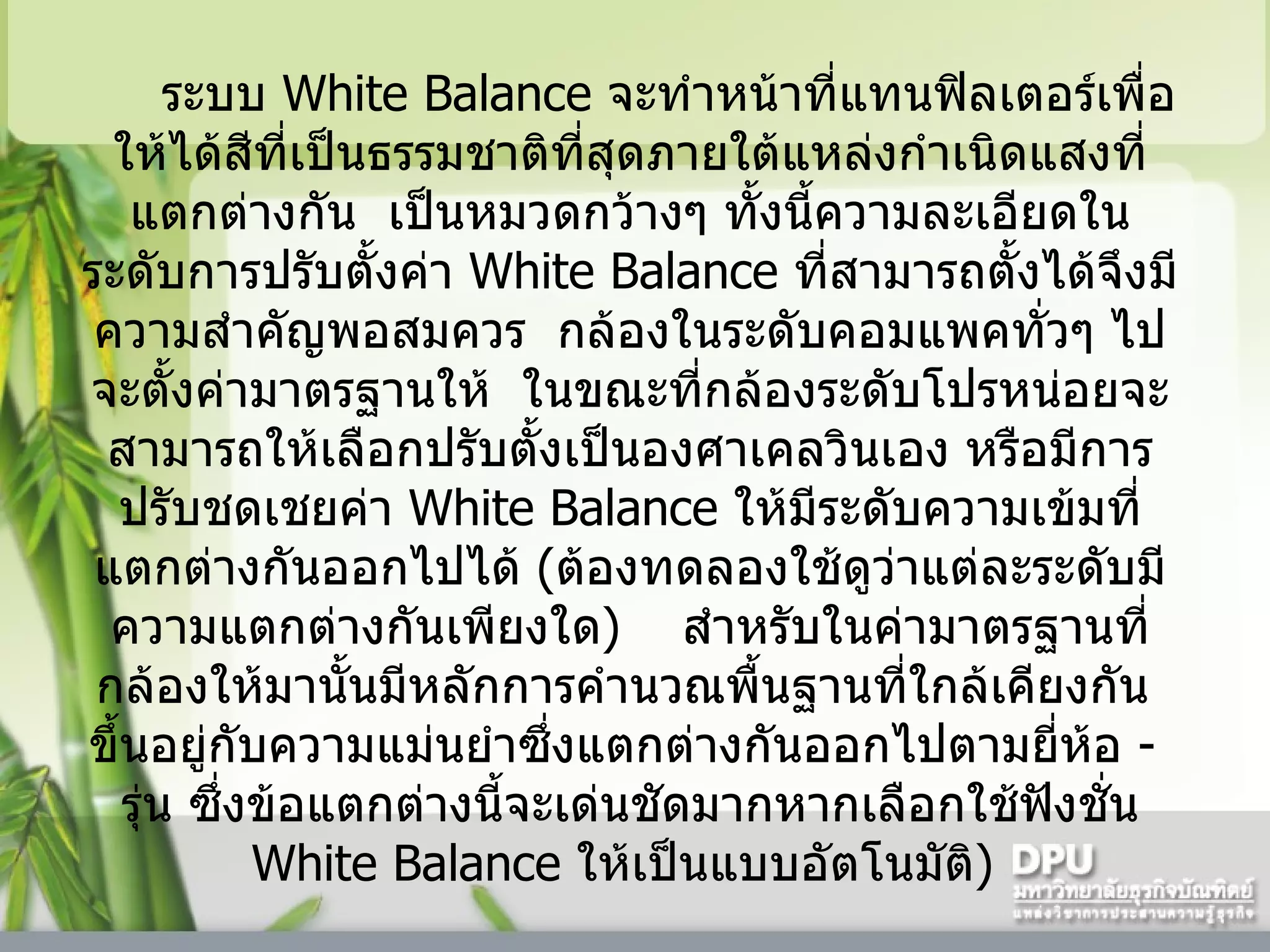 ระบบ  White Balance  จะทำหน้าที่แทนฟิลเตอร์เพื่อให้ได้สีที่เป็นธรรมชาติที่สุดภายใต้แหล่งกำเนิดแสงที่แตกต่างกัน    เป็นหมวดกว้างๆ ทั้งนี้ความละเอียดในระดับการปรับตั้งค่า   White Balance  ที่สามารถตั้งได้จึงมีความสำคัญพอสมควร    กล้องในระดับคอมแพคทั่วๆ ไปจะตั้งค่ามาตรฐานให้    ในขณะที่กล้องระดับโปรหน่อยจะสามารถให้เลือกปรับตั้งเป็นองศาเคลวินเอง หรือมีการปรับชดเชยค่า  White Balance  ให้มีระดับความเข้มที่แตกต่างกันออกไปได้  ( ต้องทดลองใช้ดูว่าแต่ละระดับมีความแตกต่างกันเพียงใด )      สำหรับในค่ามาตรฐานที่กล้องให้มานั้นมีหลักการคำนวณพื้นฐานที่ใกล้เคียงกัน    ขึ้นอยู่กับความแม่นยำซึ่งแตกต่างกันออกไปตามยี่ห้อ  -    รุ่น ซึ่งข้อแตกต่างนี้จะเด่นชัดมากหากเลือกใช้ฟังชั่น  White Balance  ให้เป็นแบบอัตโนมัติ )  