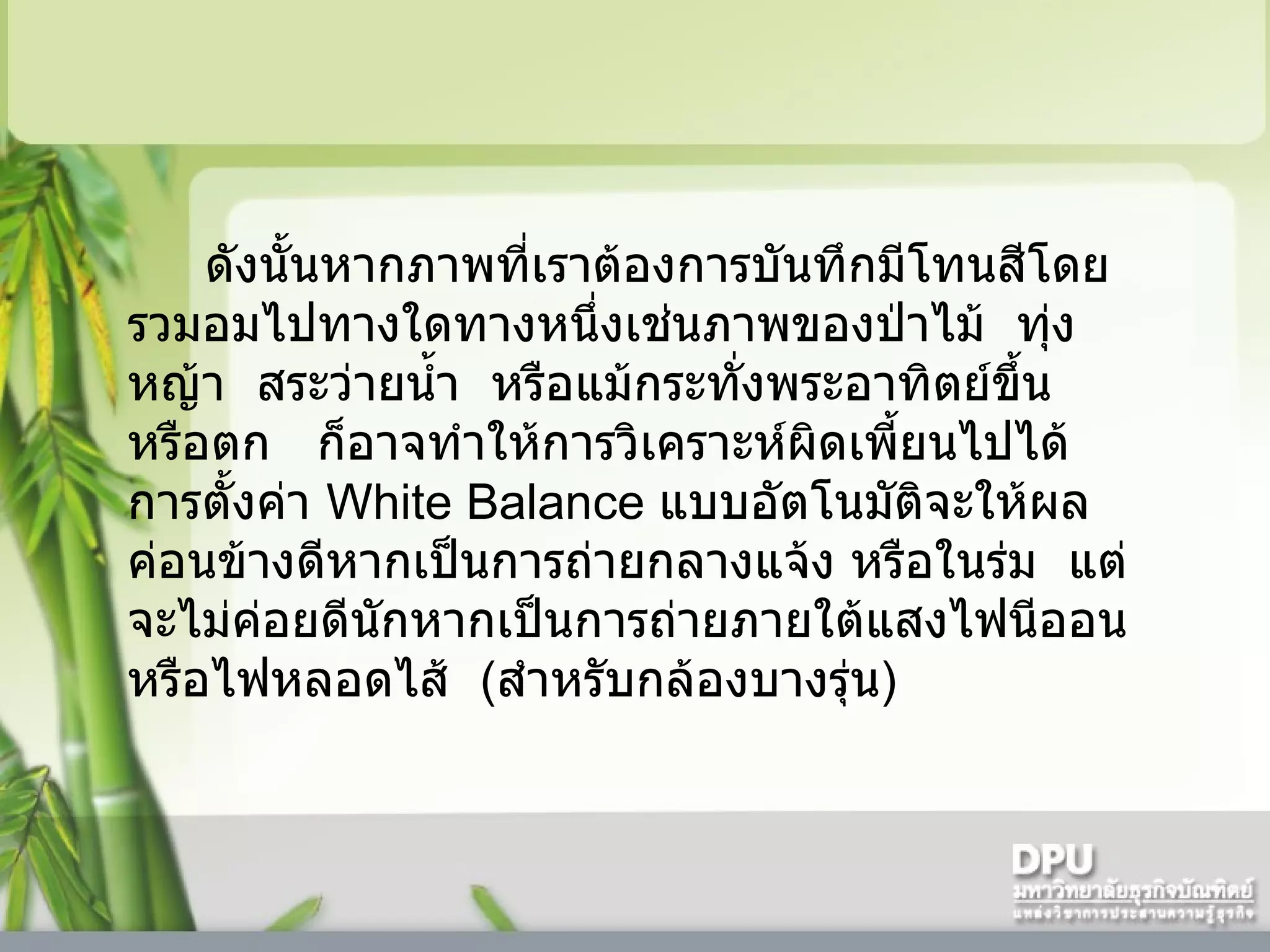 ดังนั้นหากภาพที่เราต้องการบันทึกมีโทนสีโดยรวมอมไปทางใดทางหนึ่งเช่นภาพของป่าไม้    ทุ่งหญ้า    สระว่ายน้ำ    หรือแม้กระทั่งพระอาทิตย์ขึ้นหรือตก     ก็อาจทำให้การวิเคราะห์ผิดเพี้ยนไปได้      การตั้งค่า  White Balance  แบบอัตโนมัติจะให้ผลค่อนข้างดีหากเป็นการถ่ายกลางแจ้ง หรือในร่ม    แต่จะไม่ค่อยดีนักหากเป็นการถ่ายภายใต้แสงไฟนีออนหรือไฟหลอดไส้    ( สำหรับกล้องบางรุ่น )  