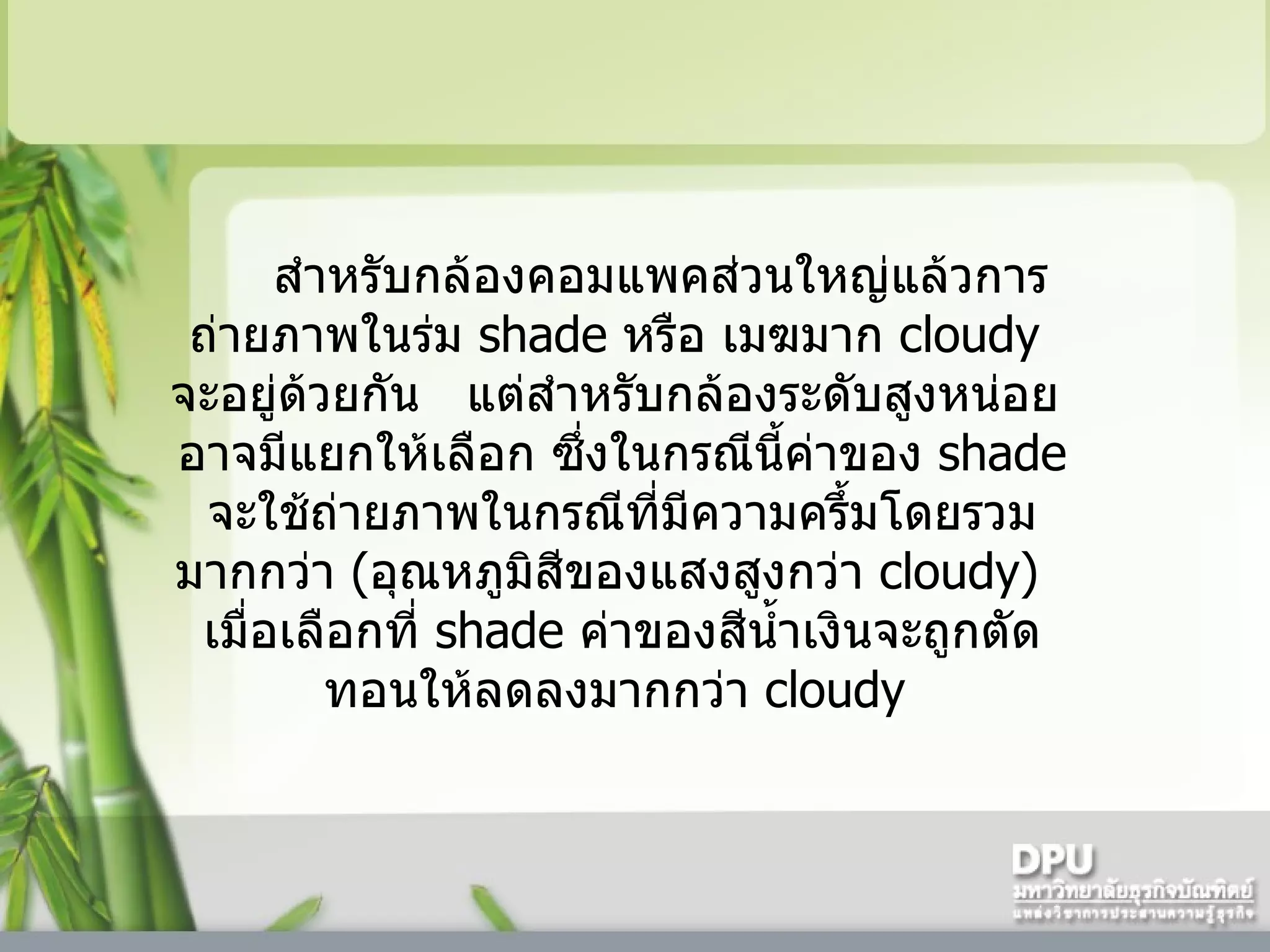 สำหรับกล้องคอมแพคส่วนใหญ่แล้วการถ่ายภาพในร่ม  shade  หรือ เมฆมาก  cloudy   จะอยู่ด้วยกัน     แต่สำหรับกล้องระดับสูงหน่อย    อาจมีแยกให้เลือก ซึ่งในกรณีนี้ค่าของ  shade  จะใช้ถ่ายภาพในกรณีที่มีความครึ้มโดยรวมมากกว่า  ( อุณหภูมิสีของแสงสูงกว่า  cloudy )     เมื่อเลือกที่  shade  ค่าของสีน้ำเงินจะถูกตัดทอนให้ลดลงมากกว่า  cloudy  