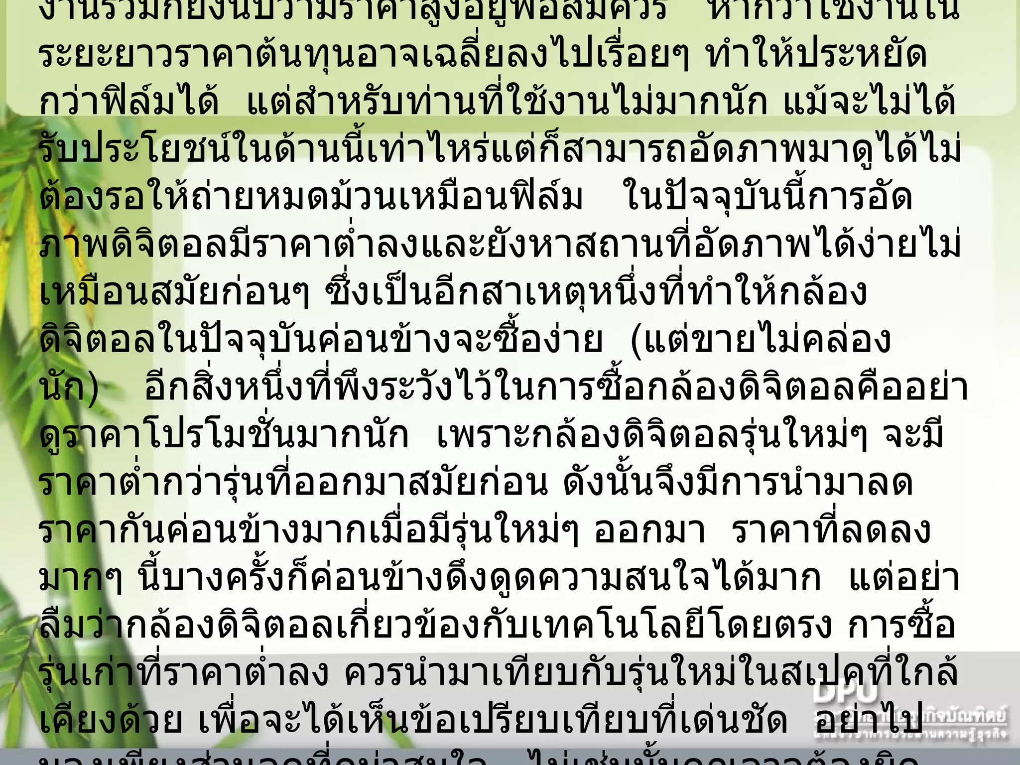 ข้อด้อยหลักของกล้องดิจิตอลเห็นจะหนีไม่พ้นเรื่องราคา    แม้ว่าราคาของกล้องจะถูกลงมามากแล้ว    แต่อุปกรณ์ที่ใช้งานร่วมก็ยังนับว่ามีราคาสูงอยู่พอสมควร     หากว่าใช้งานในระยะยาวราคาต้นทุนอาจเฉลี่ยลงไปเรื่อยๆ ทำให้ประหยัดกว่าฟิล์มได้    แต่สำหรับท่านที่ใช้งานไม่มากนัก แม้จะไม่ได้รับประโยชน์ในด้านนี้เท่าไหร่แต่ก็สามารถอัดภาพมาดูได้ไม่ต้องรอให้ถ่ายหมดม้วนเหมือนฟิล์ม     ในปัจจุบันนี้การอัดภาพดิจิตอลมีราคาต่ำลงและยังหาสถานที่อัดภาพได้ง่ายไม่เหมือนสมัยก่อนๆ ซึ่งเป็นอีกสาเหตุหนึ่งที่ทำให้กล้องดิจิตอลในปัจจุบันค่อนข้างจะซื้อง่าย    ( แต่ขายไม่คล่องนัก )      อีกสิ่งหนึ่งที่พึงระวังไว้ในการซื้อกล้องดิจิตอลคืออย่าดูราคาโปรโมชั่นมากนัก    เพราะกล้องดิจิตอลรุ่นใหม่ๆ จะมีราคาต่ำกว่ารุ่นที่ออกมาสมัยก่อน ดังนั้นจึงมีการนำมาลดราคากันค่อนข้างมากเมื่อมีรุ่นใหม่ๆ ออกมา    ราคาที่ลดลงมากๆ นี้บางครั้งก็ค่อนข้างดึงดูดความสนใจได้มาก    แต่อย่าลืมว่ากล้องดิจิตอลเกี่ยวข้องกับเทคโนโลยีโดยตรง การซื้อรุ่นเก่าที่ราคาต่ำลง ควรนำมาเทียบกับรุ่นใหม่ในสเปคที่ใกล้เคียงด้วย เพื่อจะได้เห็นข้อเปรียบเทียบที่เด่นชัด    อย่าไปมองเพียงส่วนลดที่ดูน่าสนใจ     ไม่เช่นนั้นคุณอาจต้องผิดหวังกับสิ่งที่ซื้อมาก็ได้    เพราะการขายเป็นกล้องมือสองสำหรับกล้องดิจิตอลแล้วค่อนข้างยากและไม่คุ้มทุนจริงๆ  