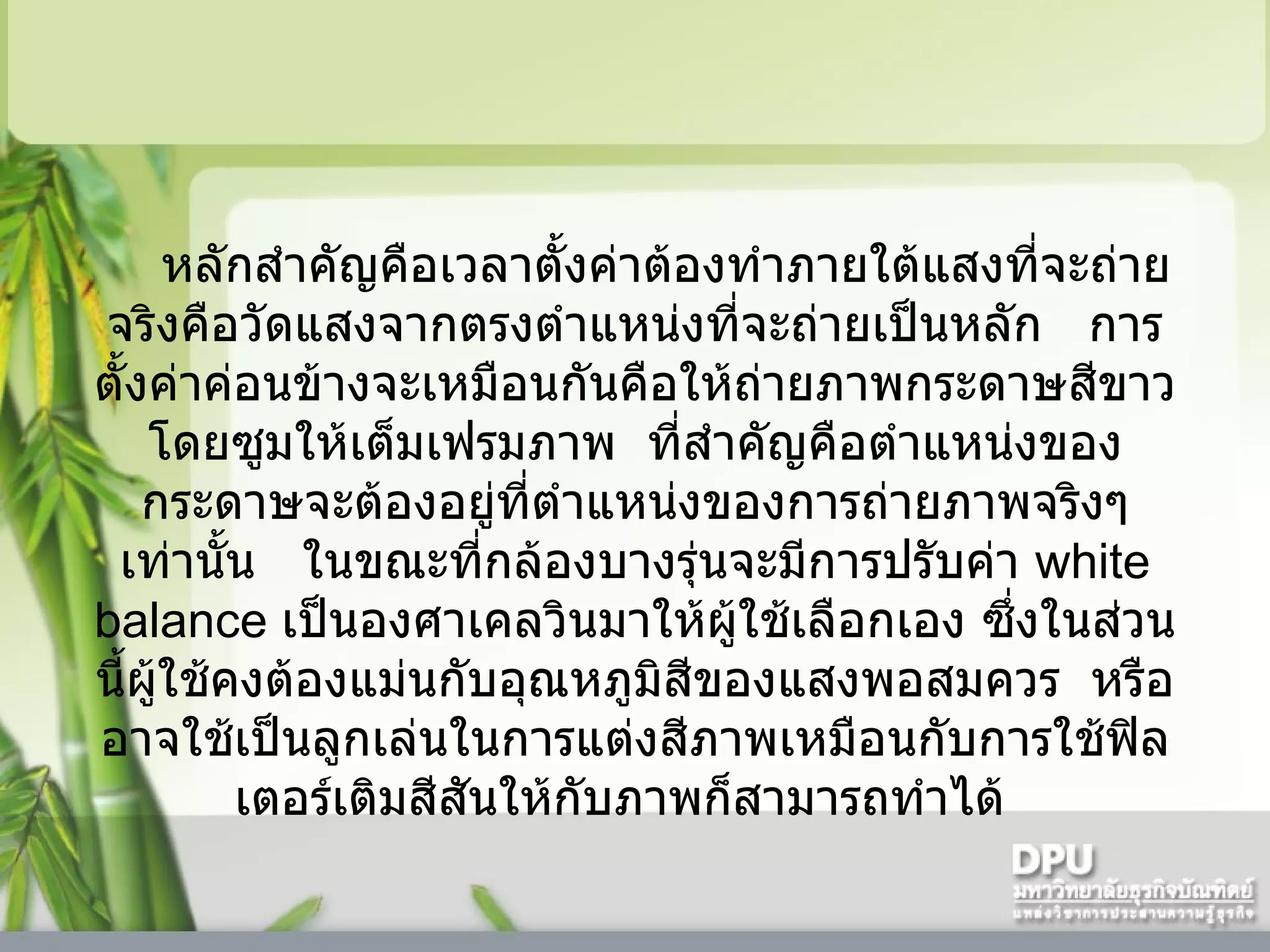 หลักสำคัญคือเวลาตั้งค่าต้องทำภายใต้แสงที่จะถ่ายจริงคือวัดแสงจากตรงตำแหน่งที่จะถ่ายเป็นหลัก     การตั้งค่าค่อนข้างจะเหมือนกันคือให้ถ่ายภาพกระดาษสีขาวโดยซูมให้เต็มเฟรมภาพ    ที่สำคัญคือตำแหน่งของกระดาษจะต้องอยู่ที่ตำแหน่งของการถ่ายภาพจริงๆเท่านั้น     ในขณะที่กล้องบางรุ่นจะมีการปรับค่า  white balance  เป็นองศาเคลวินมาให้ผู้ใช้เลือกเอง ซึ่งในส่วนนี้ผู้ใช้คงต้องแม่นกับอุณหภูมิสีของแสงพอสมควร    หรืออาจใช้เป็นลูกเล่นในการแต่งสีภาพเหมือนกับการใช้ฟิลเตอร์เติมสีสันให้กับภาพก็สามารถทำได้    