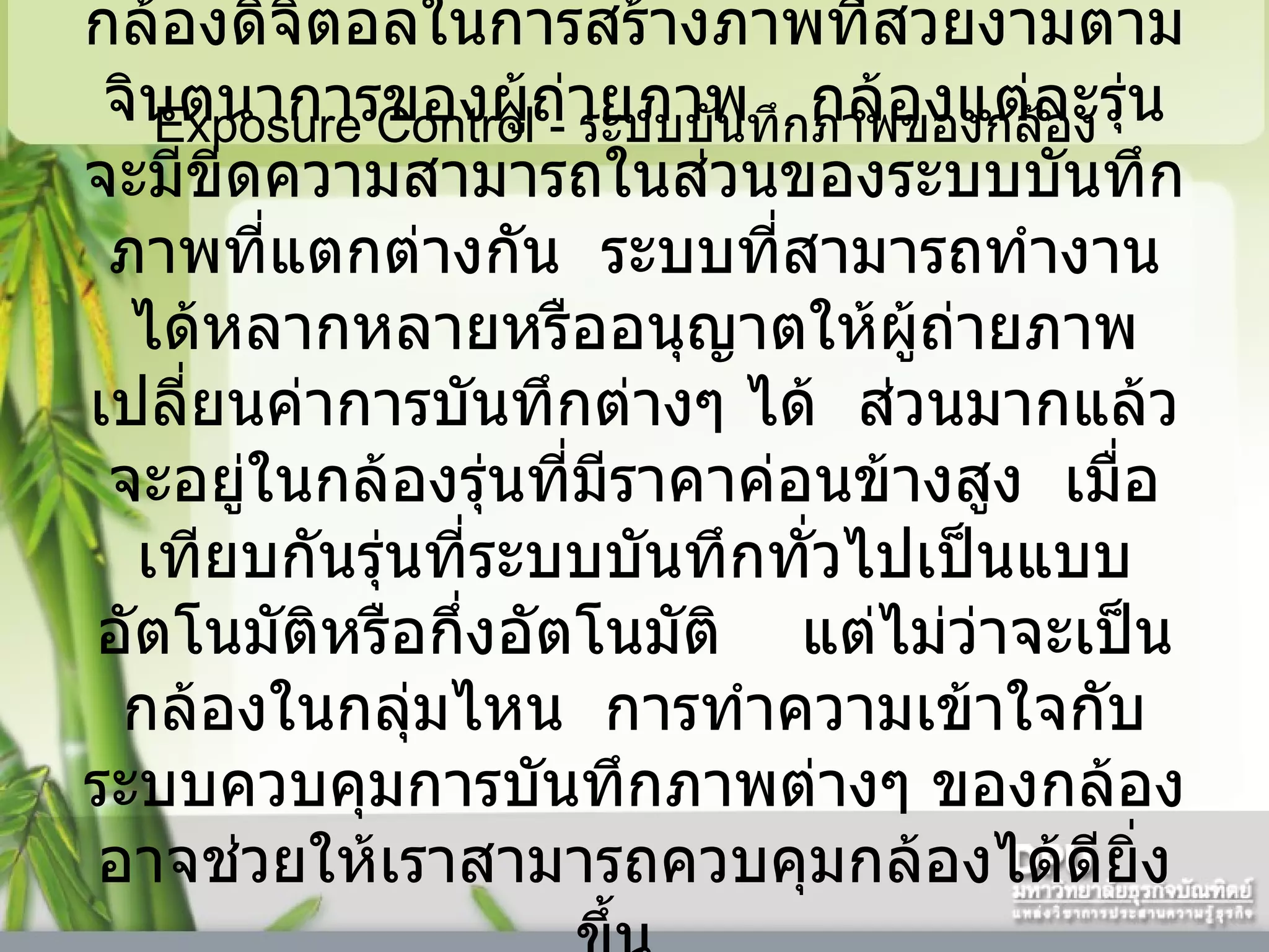 Exposure Control -  ระบบบันทึกภาพของกล้อง  Exposure Control  คือหัวใจสำคัญของกล้องดิจิตอลในการสร้างภาพที่สวยงามตามจินตนาการของผู้ถ่ายภาพ     กล้องแต่ละรุ่นจะมีขีดความสามารถในส่วนของระบบบันทึกภาพที่แตกต่างกัน    ระบบที่สามารถทำงานได้หลากหลายหรืออนุญาตให้ผู้ถ่ายภาพเปลี่ยนค่าการบันทึกต่างๆ ได้    ส่วนมากแล้วจะอยู่ในกล้องรุ่นที่มีราคาค่อนข้างสูง    เมื่อเทียบกันรุ่นที่ระบบบันทึกทั่วไปเป็นแบบอัตโนมัติหรือกึ่งอัตโนมัติ      แต่ไม่ว่าจะเป็นกล้องในกลุ่มไหน    การทำความเข้าใจกับระบบควบคุมการบันทึกภาพต่างๆ ของกล้องอาจช่วยให้เราสามารถควบคุมกล้องได้ดียิ่งขึ้น      