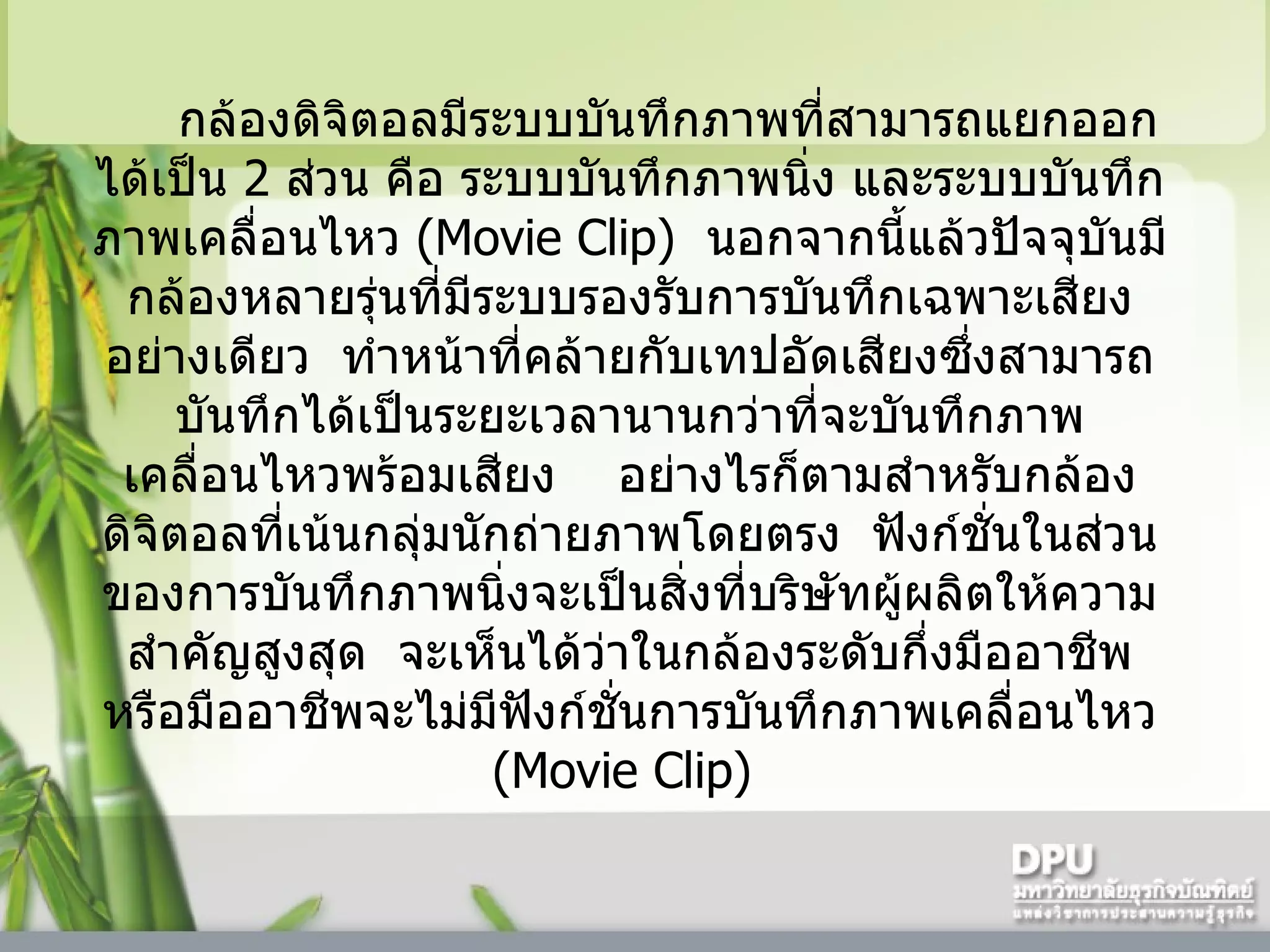 กล้องดิจิตอลมีระบบบันทึกภาพที่สามารถแยกออกได้เป็น  2   ส่วน คือ ระบบบันทึกภาพนิ่ง และระบบบันทึกภาพเคลื่อนไหว  (Movie Clip)   นอกจากนี้แล้วปัจจุบันมีกล้องหลายรุ่นที่มีระบบรองรับการบันทึกเฉพาะเสียงอย่างเดียว    ทำหน้าที่คล้ายกับเทปอัดเสียงซึ่งสามารถบันทึกได้เป็นระยะเวลานานกว่าที่จะบันทึกภาพเคลื่อนไหวพร้อมเสียง      อย่างไรก็ตามสำหรับกล้องดิจิตอลที่เน้นกลุ่มนักถ่ายภาพโดยตรง    ฟังก์ชั่นในส่วนของการบันทึกภาพนิ่งจะเป็นสิ่งที่บริษัทผู้ผลิตให้ความสำคัญสูงสุด    จะเห็นได้ว่าในกล้องระดับกึ่งมืออาชีพหรือมืออาชีพจะไม่มีฟังก์ชั่นการบันทึกภาพเคลื่อนไหว  (Movie Clip)  