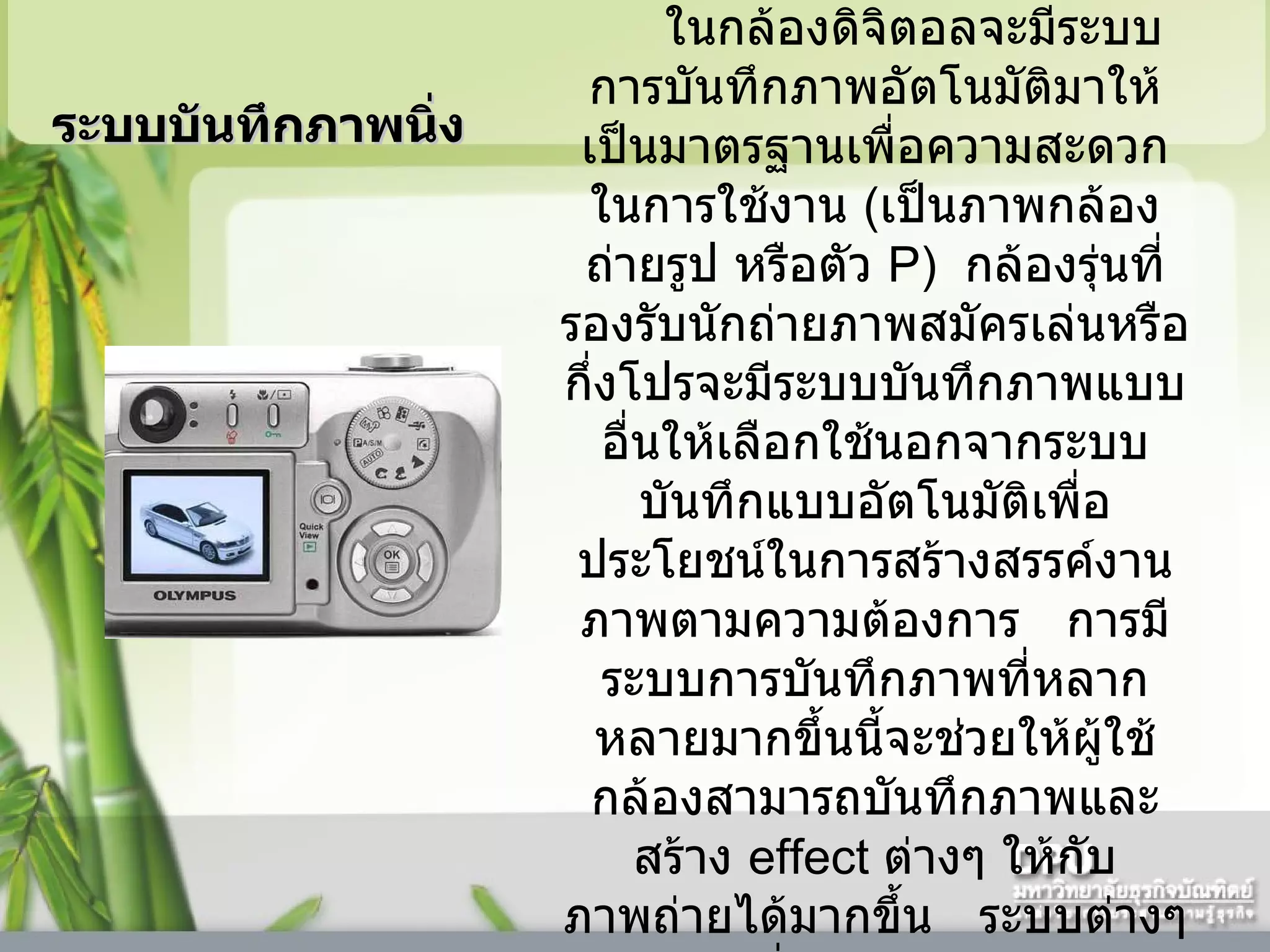 ในกล้องดิจิตอลจะมีระบบการบันทึกภาพอัตโนมัติมาให้เป็นมาตรฐานเพื่อความสะดวกในการใช้งาน   ( เป็นภาพกล้องถ่ายรูป หรือตัว  P)   กล้องรุ่นที่รองรับนักถ่ายภาพสมัครเล่นหรือกึ่งโปรจะมีระบบบันทึกภาพแบบอื่นให้เลือกใช้นอกจากระบบบันทึกแบบอัตโนมัติเพื่อประโยชน์ในการสร้างสรรค์งานภาพตามความต้องการ     การมีระบบการบันทึกภาพที่หลากหลายมากขึ้นนี้จะช่วยให้ผู้ใช้กล้องสามารถบันทึกภาพและสร้าง  effect  ต่างๆ ให้กับภาพถ่ายได้มากขึ้น     ระบบต่างๆ ที่มีใช้อยู่คือ  ระบบบันทึกภาพนิ่ง  