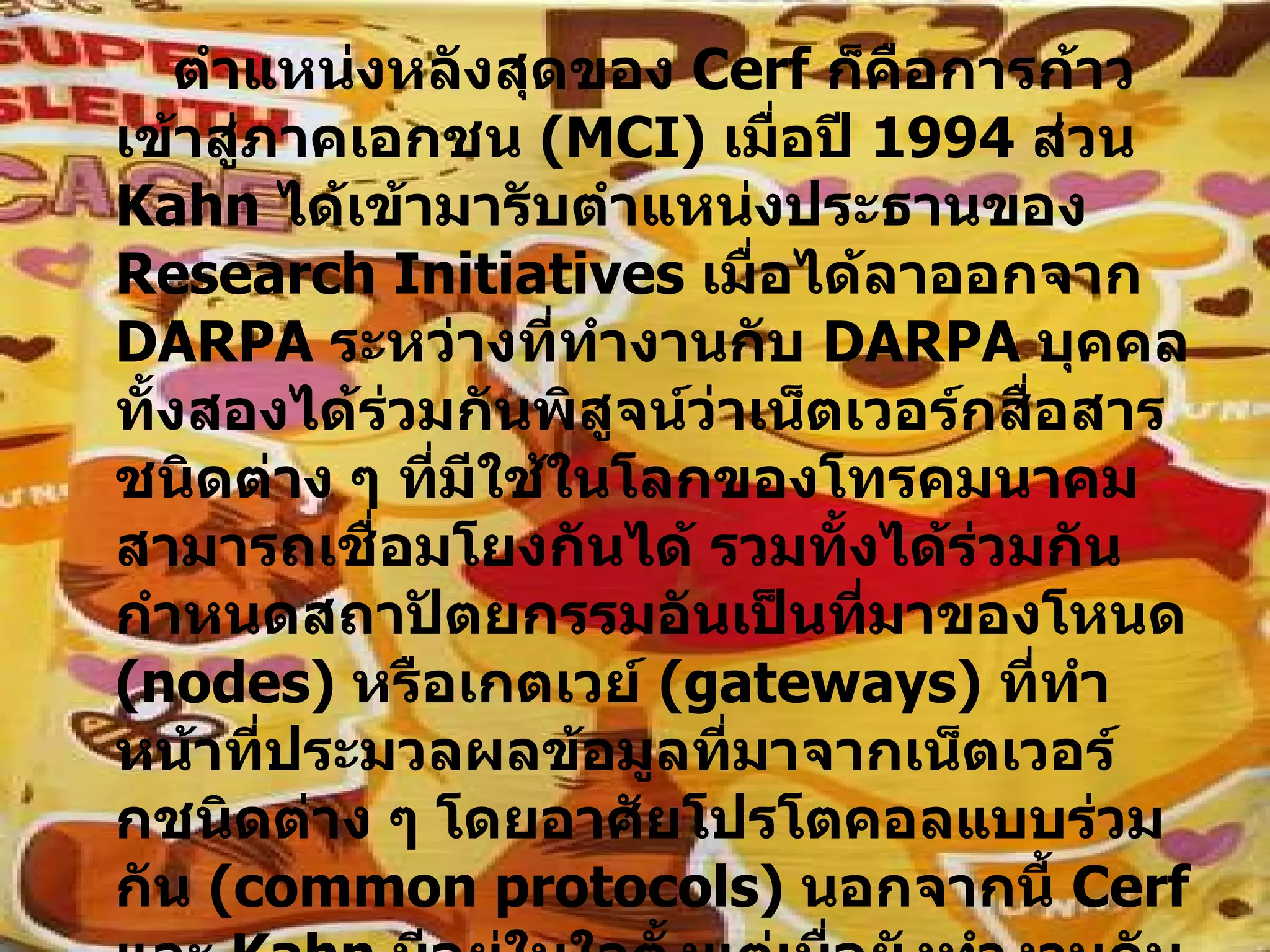 ตำแหน่งหลังสุดของ  Cerf  ก็คือการก้าวเข้าสู่ภาคเอกชน  ( MCI )  เมื่อปี  1994   ส่วน  Kahn  ได้เข้ามารับตำแหน่งประธานของ  Research Initiatives  เมื่อได้ลาออกจาก  DARPA  ระหว่างที่ทำงานกับ  DARPA  บุคคลทั้งสองได้ร่วมกันพิสูจน์ว่าเน็ตเวอร์กสื่อสารชนิดต่าง ๆ ที่มีใช้ในโลกของโทรคมนาคมสามารถเชื่อมโยงกันได้ รวมทั้งได้ร่วมกันกำหนดสถาปัตยกรรมอันเป็นที่มาของโหนด  ( nodes )  หรือเกตเวย์  ( gateways )  ที่ทำหน้าที่ประมวลผลข้อมูลที่มาจากเน็ตเวอร์กชนิดต่าง ๆ โดยอาศัยโปรโตคอลแบบร่วมกัน  ( common protocols )  นอกจากนี้  Cerf  และ  Kahn  มีอยู่ในใจตั้งแต่เมื่อยังทำงานกับ  DARPA  จนในปัจจุบันอินเทอร์เน็ตได้กลายเป็นฐานของอุตสาหกรรมการค้าที่เติบโตอย่างรวดเร็วในแง่ของการเป็นเน็ตเวอร์กระดับโลกที่สามารถแทรกซึมเข้าไปในกิจกรรมอันนับไม่ถ้วนสาขา  ( เช่นโทรศัพท์อินเทอร์เน็ต ฯลฯ ) 