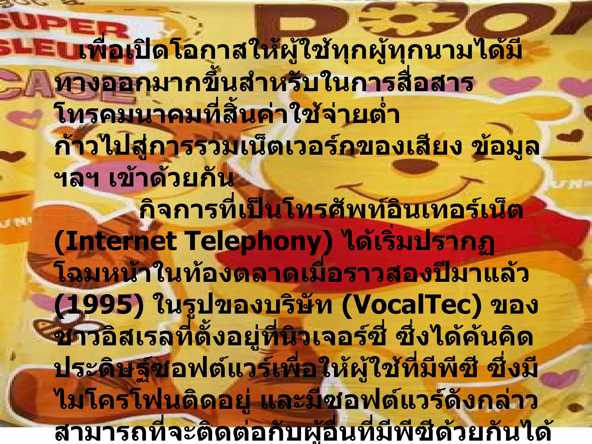 เพื่อเปิดโอกาสให้ผู้ใช้ทุกผู้ทุกนามได้มีทางออกมากขึ้นสำหรับในการสื่อสารโทรคมนาคมที่สิ้นค่าใช้จ่ายต่ำ ก้าวไปสู่การรวมเน็ตเวอร์กของเสียง ข้อมูล ฯลฯ เข้าด้วยกัน   กิจการที่เป็นโทรศัพท์อินเทอร์เน็ต  ( Internet Telephony )  ได้เริ่มปรากฏโฉมหน้าในท้องตลาดเมื่อราวสองปีมาแล้ว  ( 1995 )  ในรูปของบริษัท  ( VocalTec )  ของชาวอิสเรลที่ตั้งอยู่ที่นิวเจอร์ซี่ ซึ่งได้ค้นคิดประดิษฐ์ซอฟต์แวร์เพื่อให้ผู้ใช้ที่มีพีซี ซึ่งมีไมโครโฟนติดอยู่ และมีซอฟต์แวร์ดังกล่าวสามารถที่จะติดต่อกับผู้อื่นที่มีพีซีด้วยกันได้ในราคาค่าใช้จ่ายอันแสนประหยัด เช่น ใครสักคนอาจโทรจากเมืองเทร็นตันในนิวเจอร์ซี่ไปยังเทล เอวิฟได้ในราคาเดียวกันกับที่โทร .  ในสหรัฐฯ หากไม่รังเกียจเรื่องคุณภาพของเสียงที่จัดว่าแย่มาก ๆ สำหรับในขณะนั้น  