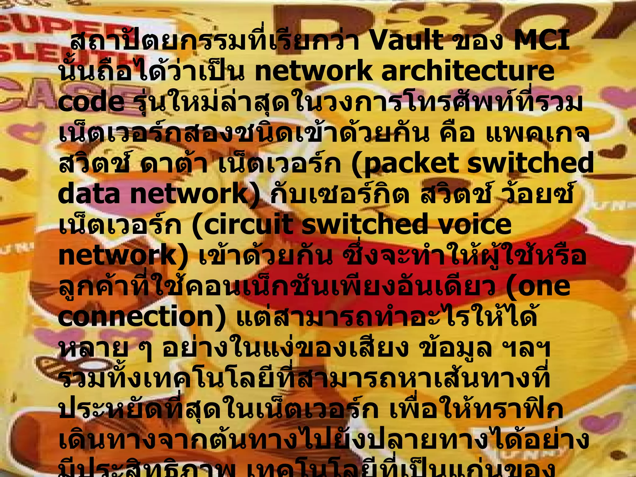 สถาปัตยกรรมที่เรียกว่า  Vault  ของ  MCI  นั้นถือได้ว่าเป็น  network architecture code  รุ่นใหม่ล่าสุดในวงการโทรศัพท์ที่รวมเน็ตเวอร์กสองชนิดเข้าด้วยกัน คือ แพคเกจสวิตช์ ดาต้า เน็ตเวอร์ก  ( packet switched data network )  กับเซอร์กิต สวิตช์ ว้อยซ์ เน็ตเวอร์ก  ( circuit switched voice network )  เข้าด้วยกัน ซึ่งจะทำให้ผู้ใช้หรือลูกค้าที่ใช้คอนเน็กชันเพียงอันเดียว  ( one connection )  แต่สามารถทำอะไรให้ได้หลาย ๆ อย่างในแง่ของเสียง ข้อมูล ฯลฯ รวมทั้งเทคโนโลยีที่สามารถหาเส้นทางที่ประหยัดที่สุดในเน็ตเวอร์ก เพื่อให้ทราฟิกเดินทางจากต้นทางไปยังปลายทางได้อย่างมีประสิทธิภาพ เทคโนโลยีที่เป็นแก่นของโทรศัพท์สำหรับในขณะนี้จึงดูเหมือนว่าได้ก้าวมาถึงจุดอิ่มตัวที่เป็นของสามัญ พร้อมทั้งการทำหน้าที่เป็นฐานสำหรับให้เทคโนโลยีใหม่ ๆ  ( เช่น  Web based call centers )  มาวางซ้อนทับเป็นขั้น ๆ 