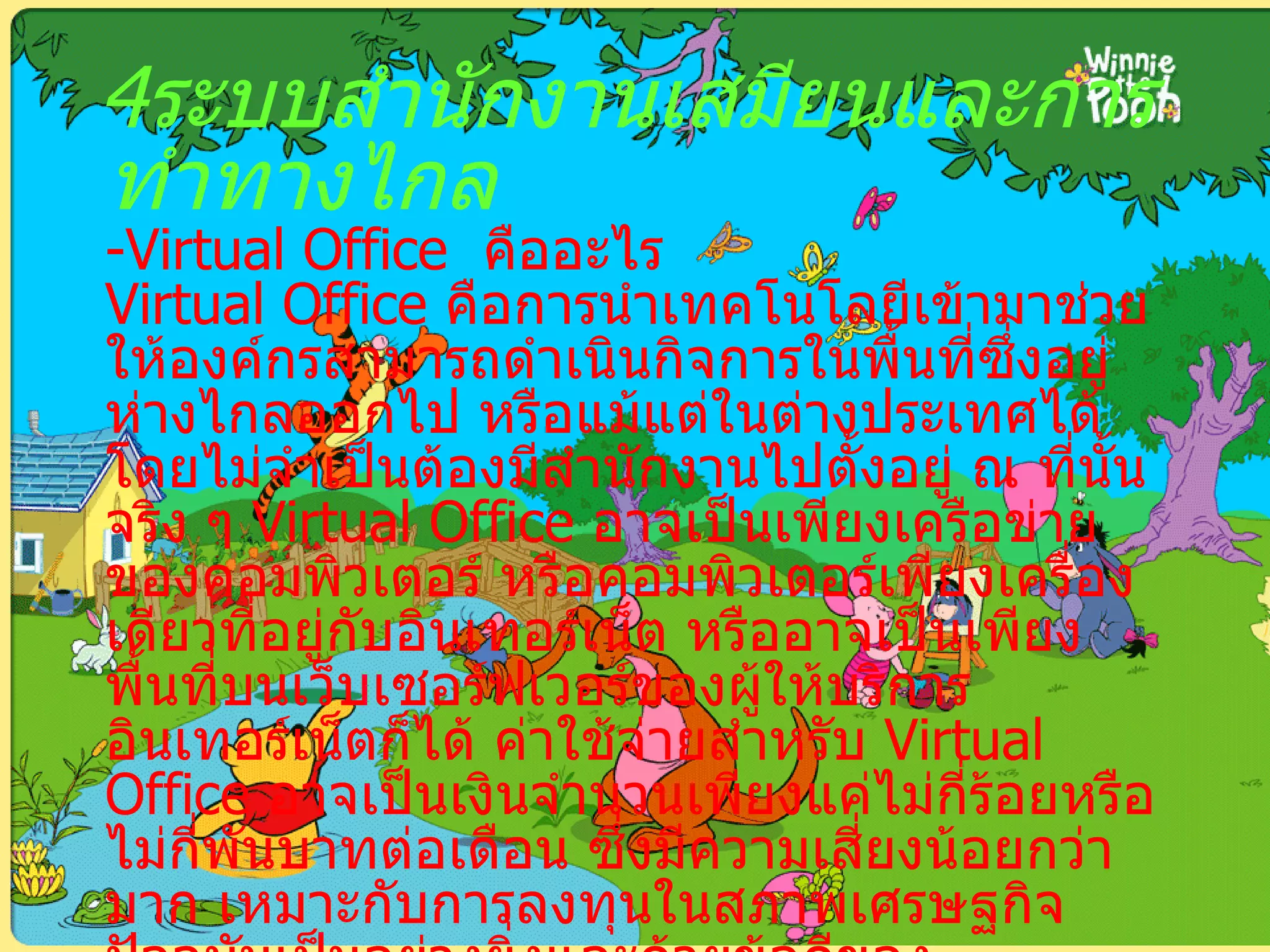 4 ระบบสำนักงานเสมียนและการทำทางไกล - Virtual Office   คืออะไร Virtual Office  คือการนำเทคโนโลยีเข้ามาช่วยให้องค์กรสามารถดำเนินกิจการในพื้นที่ซึ่งอยู่ห่างไกลออกไป หรือแม้แต่ในต่างประเทศได้โดยไม่จำเป็นต้องมีสำนักงานไปตั้งอยู่ ณ ที่นั้นจริง ๆ  Virtual Office  อาจเป็นเพียงเครือข่ายของคอมพิวเตอร์ หรือคอมพิวเตอร์เพียงเครื่องเดียวที่อยู่กับอินเทอร์เน็ต หรืออาจเป็นเพียงพื้นที่บนเว็บเซอร์ฟเวอร์ของผู้ให้บริการอินเทอร์เน็ตก็ได้ ค่าใช้จ่ายสำหรับ  Virtual Office  อาจเป็นเงินจำนวนเพียงแค่ไม่กี่ร้อยหรือไม่กี่พันบาทต่อเดือน ซึ่งมีความเสี่ยงน้อยกว่ามาก เหมาะกับการลงทุนในสภาพเศรษฐกิจปัจจุบันเป็นอย่างยิ่งและด้วยข้อดีของอินเทอร์เน็ตที่ไม่เคยหลับและมีขอบข่ายครอบคลุมทั่วทั้งโลก ยังช่วยให้  Virtual Office  ของคุณเปิดได้ตลอด  24   ชั่วโมง แม้ในขณะที่คุณหลับ อีกทั้งยังสามารถทำธุรกิจในระดับนานาชาติได้อีกด้วย 