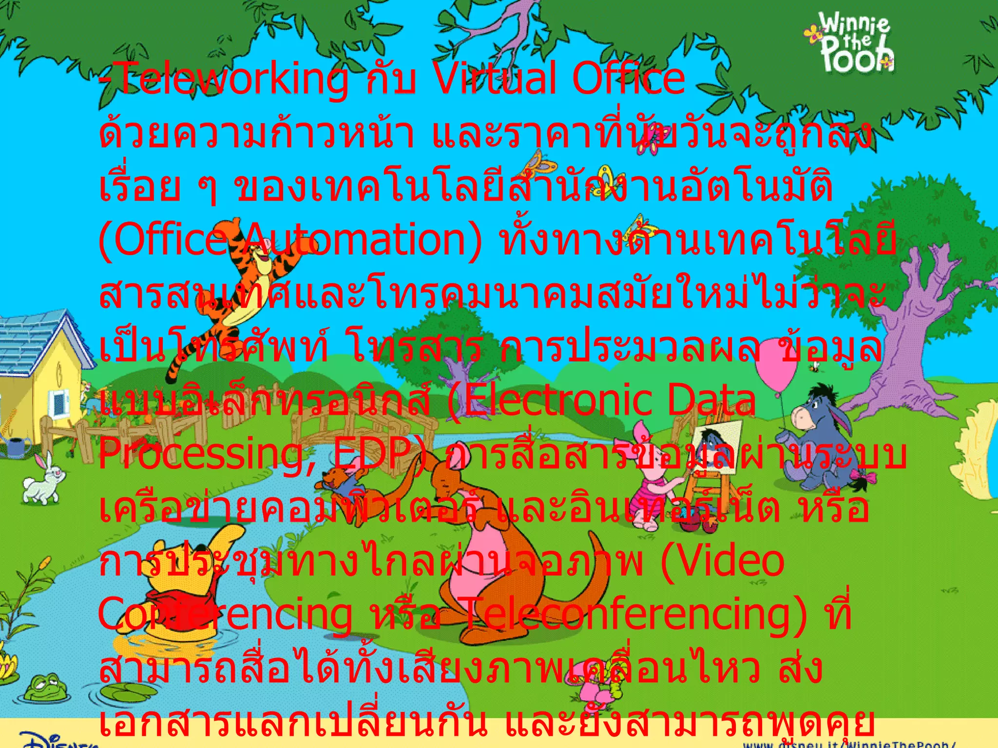 - Teleworking  กับ  Virtual Office ด้วยความก้าวหน้า และราคาที่นับวันจะถูกลงเรื่อย ๆ ของเทคโนโลยีสำนักงานอัตโนมัติ  ( Office Automation )  ทั้งทางด้านเทคโนโลยีสารสนเทศและโทรคมนาคมสมัยใหม่ไม่ว่าจะเป็นโทรศัพท์ โทรสาร การประมวลผล ข้อมูลแบบอิเล็กทรอนิกส์  ( Electronic Data Processing, EDP )  การสื่อสารข้อมูลผ่านระบบเครือข่ายคอมพิวเตอร์ และอินเทอร์เน็ต หรือการประชุมทางไกลผ่านจอภาพ  ( Video Conferencing  หรือ  Teleconferencing )  ที่สามารถสื่อได้ทั้งเสียงภาพเคลื่อนไหว ส่งเอกสารแลกเปลี่ยนกัน และยังสามารถพูดคุยแบบเห็นหน้าตาท่าทางกันได้ ฯลฯ ต่างช่วยอำนวยความสะดวกให้ สามารถทำ  Teleworking  ได้อย่างง่ายดายและสะดวกรวดเร็วยิ่งขึ้น  