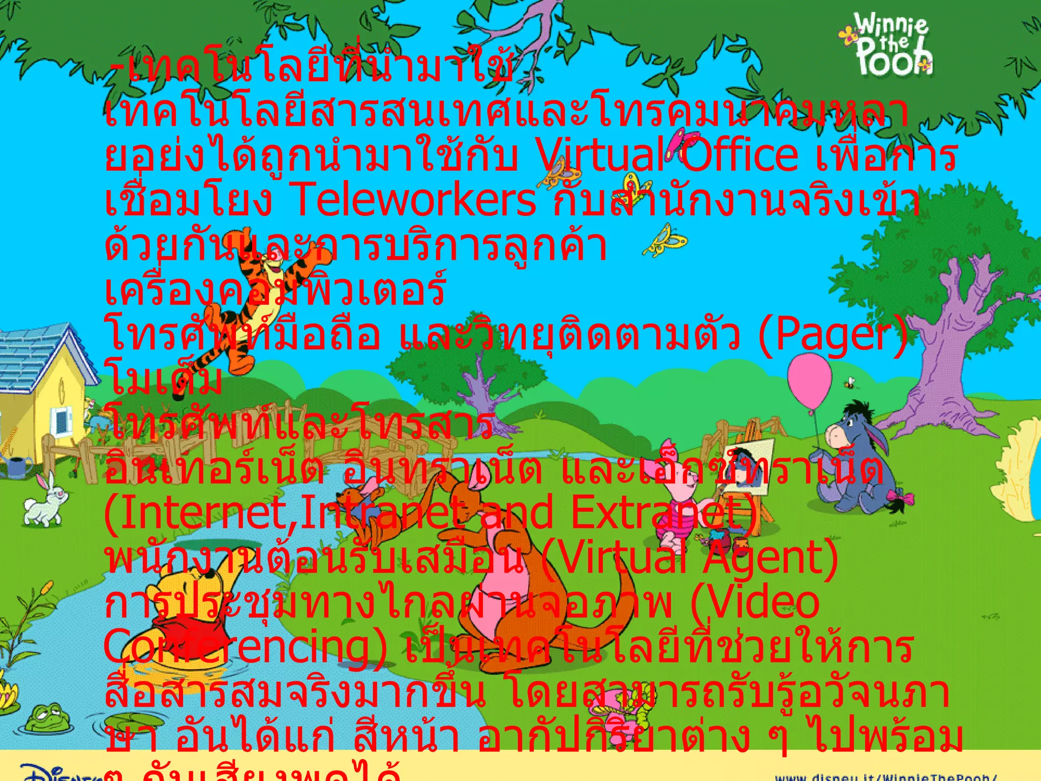 - เทคโนโลยีที่นำมาใช้ เทคโนโลยีสารสนเทศและโทรคมนาคมหลายอย่งได้ถูกนำมาใช้กับ  Virtual Office  เพื่อการเชื่อมโยง  Teleworkers  กับสำนักงานจริงเข้าด้วยกันและการบริการลูกค้า เครื่องคอมพิวเตอร์ โทรศัพท์มือถือ และวิทยุติดตามตัว  ( Pager ) โมเด็ม โทรศัพท์และโทรสาร อินเทอร์เน็ต อินทราเน็ต และเอ็กซ์ทราเน็ต  ( Internet,Intranet and Extranet ) พนักงานต้อนรับเสมือน  ( Virtual Agent ) การประชุมทางไกลผ่านจอภาพ  ( Video Conferencing )  เป็นเทคโนโลยีที่ช่วยให้การสื่อสารสมจริงมากขึ้น โดยสามารถรับรู้อวัจนภาษา อันได้แก่ สีหน้า อากัปกิริยาต่าง ๆ ไปพร้อม ๆ กับเสียงพูดได้ ตู้สาสนเทศ  ( Information Kiosk   