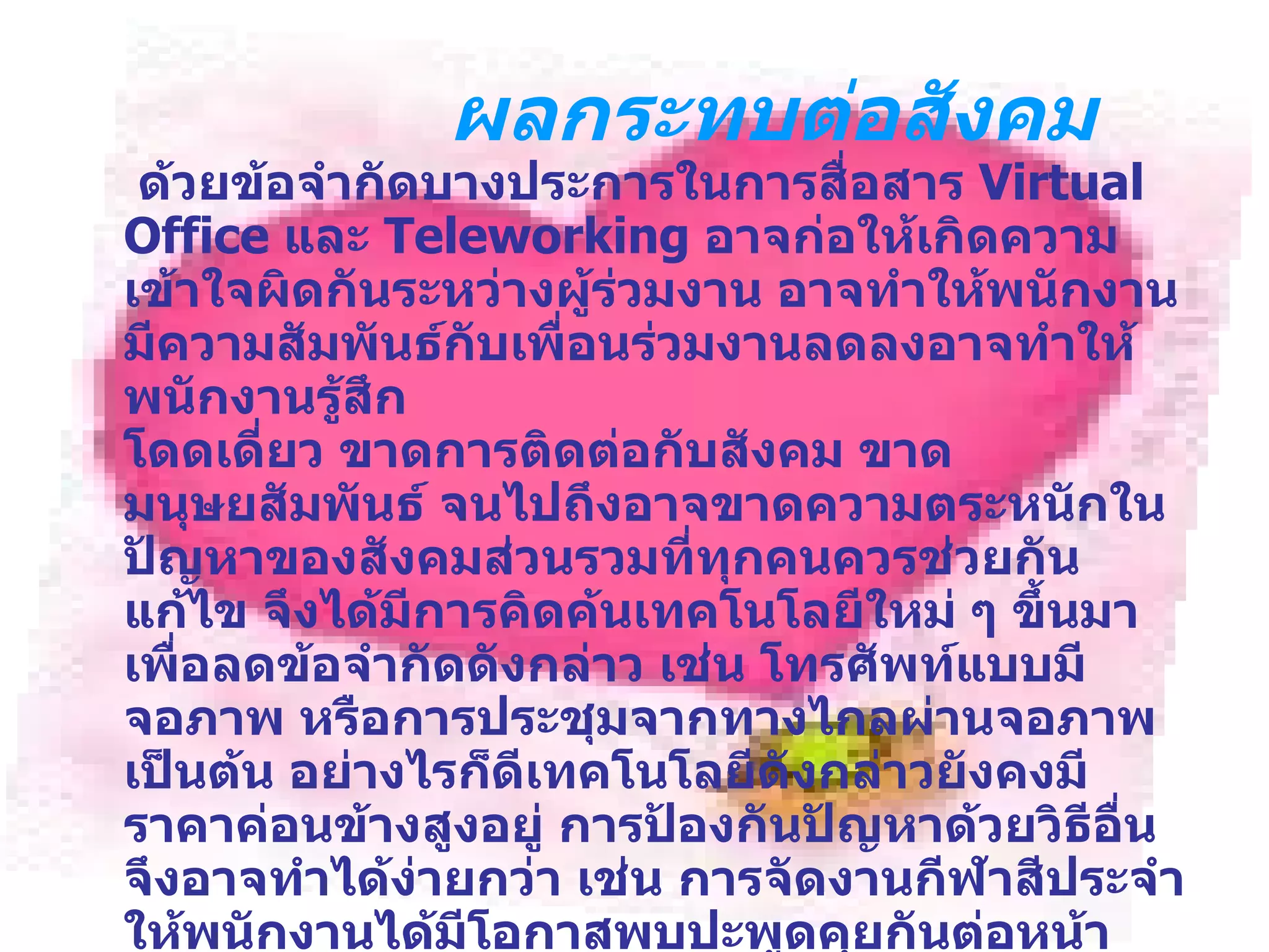 ผลกระทบต่อสังคม   ด้วยข้อจำกัดบางประการในการสื่อสาร  Virtual Office  และ  Teleworking  อาจก่อให้เกิดความเข้าใจผิดกันระหว่างผู้ร่วมงาน อาจทำให้พนักงานมีความสัมพันธ์กับเพื่อนร่วมงานลดลงอาจทำให้พนักงานรู้สึก โดดเดี่ยว ขาดการติดต่อกับสังคม ขาดมนุษยสัมพันธ์ จนไปถึงอาจขาดความตระหนักในปัญหาของสังคมส่วนรวมที่ทุกคนควรช่วยกันแก้ไข จึงได้มีการคิดค้นเทคโนโลยีใหม่ ๆ ขึ้นมา เพื่อลดข้อจำกัดดังกล่าว เช่น โทรศัพท์แบบมีจอภาพ หรือการประชุมจากทางไกลผ่านจอภาพ เป็นต้น อย่างไรก็ดีเทคโนโลยีดังกล่าวยังคงมีราคาค่อนข้างสูงอยู่ การป้องกันปัญหาด้วยวิธีอื่นจึงอาจทำได้ง่ายกว่า เช่น การจัดงานกีฬาสีประจำให้พนักงานได้มีโอกาสพบปะพูดคุยกันต่อหน้าจริง ๆ หรือการใช้สื่อประชาสัมพันธ์ต่าง ๆ เพื่อแจ้งให้พนักงานทุกคนทราบความเป็นไปขององค์กร ทำให้พนักงานคงความรู้สึกว่าเป็นส่วนหนึ่งขององค์กร และรักษาความผูกพันกับองค์กรเอาไว้ได้ 