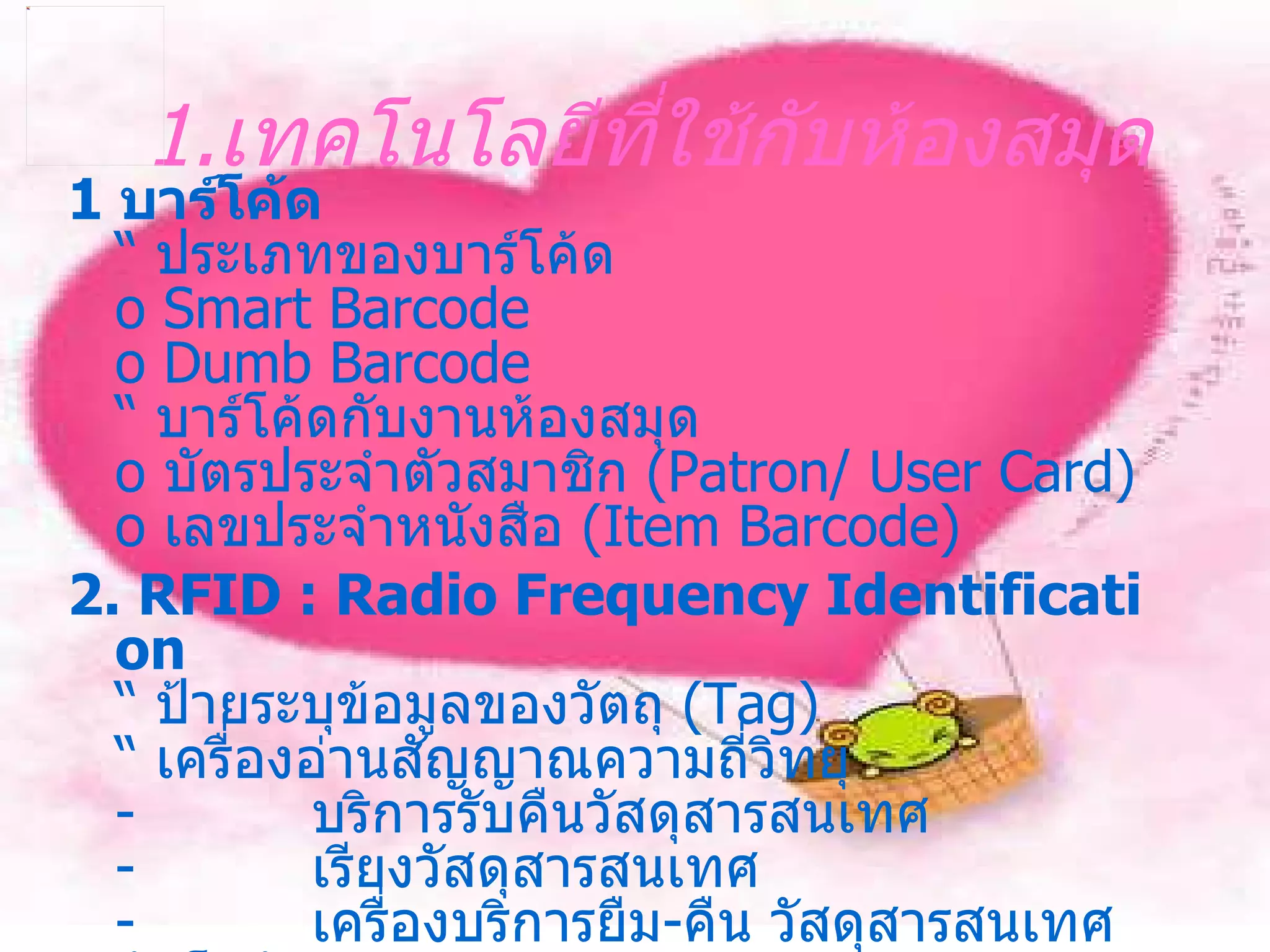 1. เทคโนโลยีที่ใช้กับห้องสมุด 1   บาร์โค้ด “  ประเภทของบาร์โค้ด o Smart Barcode o Dumb Barcode “  บาร์โค้ดกับงานห้องสมุด o  บัตรประจำตัวสมาชิก  ( Patron /  User Card ) o  เลขประจำหนังสือ  ( Item Barcode ) 2 .  RFID  :  Radio Frequency Identification “  ป้ายระบุข้อมูลของวัตถุ  ( Tag ) “  เครื่องอ่านสัญญาณความถี่วิทยุ -            บริการรับคืนวัสดุสารสนเทศ -            เรียงวัสดุสารสนเทศ -            เครื่องบริการยืม - คืน วัสดุสารสนเทศอัตโนมัติ 