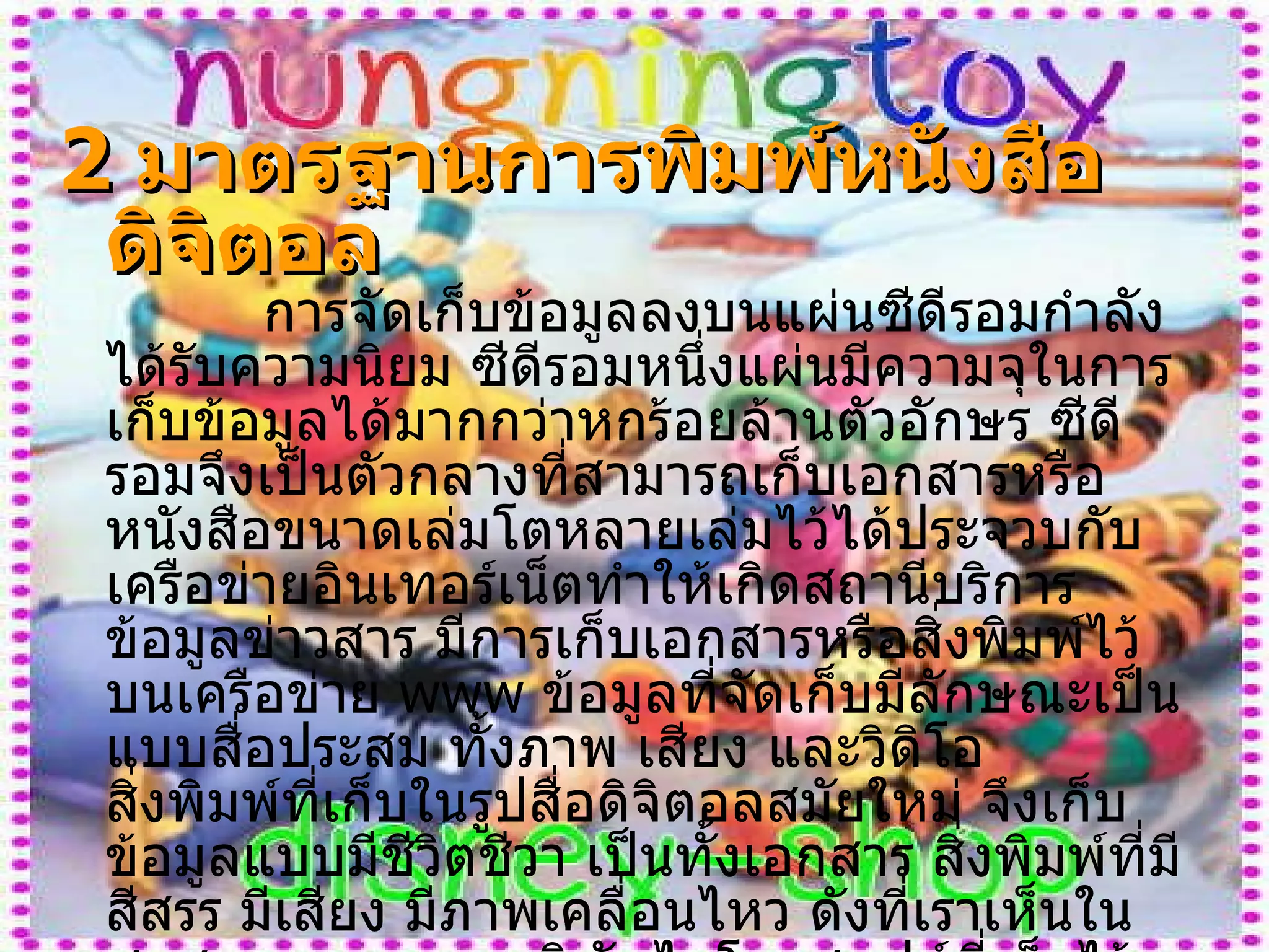 2   มาตรฐานการพิมพ์หนังสือดิจิตอล   การจัดเก็บข้อมูลลงบนแผ่นซีดีรอมกำลังได้รับความนิยม ซีดีรอมหนึ่งแผ่นมีความจุในการเก็บข้อมูลได้มากกว่าหกร้อยล้านตัวอักษร ซีดีรอมจึงเป็นตัวกลางที่สามารถเก็บเอกสารหรือหนังสือขนาดเล่มโตหลายเล่มไว้ได้ประจวบกับเครือข่ายอินเทอร์เน็ตทำให้เกิดสถานีบริการข้อมูลข่าวสาร มีการเก็บเอกสารหรือสิ่งพิมพ์ไว้บนเครือข่าย  www  ข้อมูลที่จัดเก็บมีลักษณะเป็นแบบสื่อประสม ทั้งภาพ เสียง และวิดิโอ สิ่งพิมพ์ที่เก็บในรูปสื่อดิจิตอลสมัยใหม่ จึงเก็บข้อมูลแบบมีชีวิตชีวา เป็นทั้งเอกสาร สิ่งพิมพ์ที่มีสีสรร มีเสียง มีภาพเคลื่อนไหว ดังที่เราเห็นในชุดสารานุกรมของบริษัทไมโครซอฟต์ที่เก็บไว้บนแผ่นซีดีรอม หรือที่พบเห็นบนโฮมเพจต่าง ๆ ในเครือข่ายอินเทอร์เน็ตซอฟต์แวร์ที่ใช้เรียกข้อมูลสิ่งพิมพ์ดิจิตอลมาดูหรือแสดงผล เราเรียกว่า บราวเซอร์ บราวเซอร์จึงเป็นโปรแกรมคอมพิวเตอร์ที่ดึงข้อมูลสิ่งพิมพ์ดิจิตอลนี้มาแสดงผล ในลักษณะที่สวยงาม น่าดู 