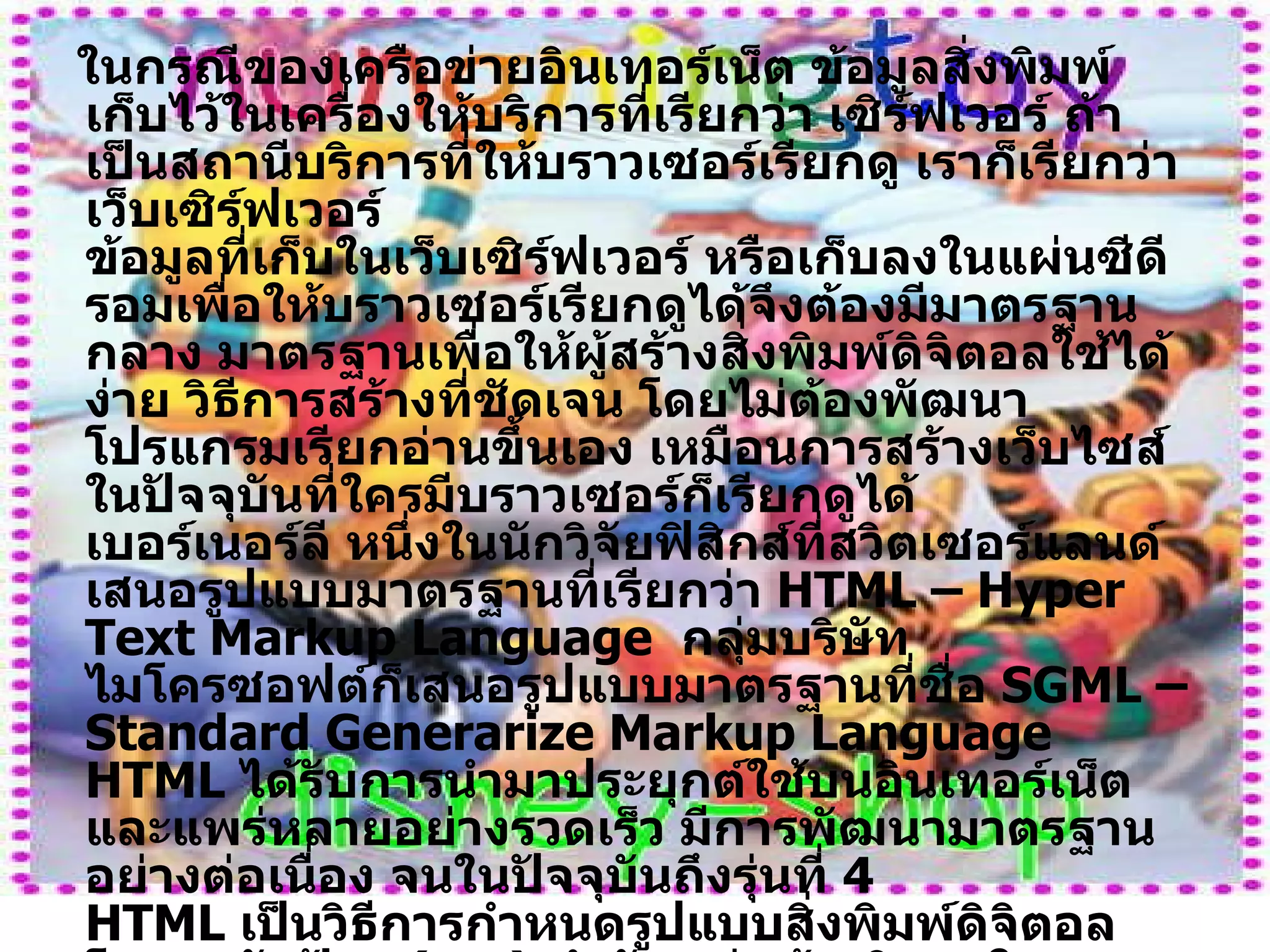ในกรณีของเครือข่ายอินเทอร์เน็ต ข้อมูลสิ่งพิมพ์เก็บไว้ในเครื่องให้บริการที่เรียกว่า เซิร์ฟเวอร์ ถ้าเป็นสถานีบริการที่ให้บราวเซอร์เรียกดู เราก็เรียกว่า เว็บเซิร์ฟเวอร์ ข้อมูลที่เก็บในเว็บเซิร์ฟเวอร์ หรือเก็บลงในแผ่นซีดีรอมเพื่อให้บราวเซอร์เรียกดูได้จึงต้องมีมาตรฐานกลาง มาตรฐานเพื่อให้ผู้สร้างสิ่งพิมพ์ดิจิตอลใช้ได้ง่าย วิธีการสร้างที่ชัดเจน โดยไม่ต้องพัฒนาโปรแกรมเรียกอ่านขึ้นเอง เหมือนการสร้างเว็บไซส์ในปัจจุบันที่ใครมีบราวเซอร์ก็เรียกดูได้ เบอร์เนอร์ลี หนึ่งในนักวิจัยฟิสิกส์ที่สวิตเซอร์แลนด์เสนอรูปแบบมาตรฐานที่เรียกว่า  HTML – Hyper Text Markup Language   กลุ่มบริษัทไมโครซอฟต์ก็เสนอรูปแบบมาตรฐานที่ชื่อ  SGML – Standard Generarize Markup Language  HTML  ได้รับการนำมาประยุกต์ใช้บนอินเทอร์เน็ต และแพร่หลายอย่างรวดเร็ว มีการพัฒนามาตรฐานอย่างต่อเนื่อง จนในปัจจุบันถึงรุ่นที่  4 HTML  เป็นวิธีการกำหนดรูปแบบสิ่งพิมพ์ดิจิตอล โดยอาศัยป้าย  ( tag )  กำกับ เช่นถ้าบริเวณใดต้องการให้เป็นหัวข้อ ตัวอักษรเล็กใหญ่ ต้องการใส่รูปภาพ เสียง ต้องการสร้างตัวเชื่อมโยงไปยังเอกสารอื่น ฯลฯ ก็กำหนดไว้ด้วยป้าย มาตรฐานของป้ายที่ใช้กำหนดเอกสารมีความชัดเจนที่      บราวเซอร์ทุก  
