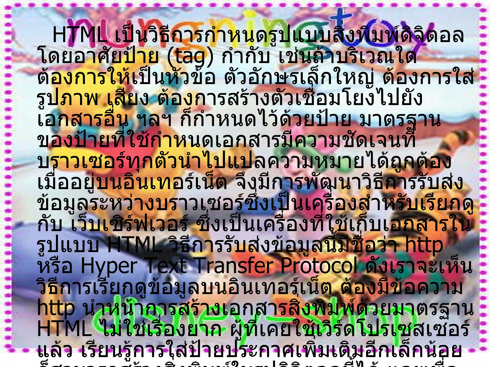 HTML  เป็นวิธีการกำหนดรูปแบบสิ่งพิมพ์ดิจิตอล โดยอาศัยป้าย  ( tag )  กำกับ เช่นถ้าบริเวณใดต้องการให้เป็นหัวข้อ ตัวอักษรเล็กใหญ่ ต้องการใส่รูปภาพ เสียง ต้องการสร้างตัวเชื่อมโยงไปยังเอกสารอื่น ฯลฯ ก็กำหนดไว้ด้วยป้าย มาตรฐานของป้ายที่ใช้กำหนดเอกสารมีความชัดเจนที่      บราวเซอร์ทุกตัวนำไปแปลความหมายได้ถูกต้อง เมื่ออยู่บนอินเทอร์เน็ต จึงมีการพัฒนาวิธีการรับส่งข้อมูลระหว่างบราวเซอร์ซึ่งเป็นเครื่องสำหรับเรียกดู กับ เว็บเซิร์ฟเวอร์ ซึ่งเป็นเครื่องที่ใช้เก็บเอกสารในรูปแบบ  HTML  วิธีการรับส่งข้อมูลนี้มีชื่อว่า  http  หรือ  Hyper Text Transfer Protocol  ดังเราจะเห็นวิธีการเรียกดูข้อมูลบนอินเทอร์เน็ต ต้องมีข้อความ  http  นำหน้าการสร้างเอกสารสิ่งพิมพ์ด้วยมาตรฐาน  HTML  ไม่ใช่เรื่องยาก ผู้ที่เคยใช้เวิร์ดโปรเซสเซอร์แล้ว เรียนรู้การใส่ป้ายประกาศเพิ่มเติมอีกเล็กน้อยก็สามารถสร้างสิ่งพิมพ์ในรูปดิจิตอลนี้ได้ และเพื่อให้การพัฒนาสื่อสิ่งพิมพ์ดิจิตอลก้าวหน้าไปเร็วขึ้น บริษัทผู้ผลิตซอฟต์แวร์จำนวนมาก จึงเรียงหน้ากันผลิตเครื่องมือเพื่อช่วยในการจัดพิมพ์สิ่งพิมพ์ดิจิตอลตามมาตรฐาน  HTML  นี้ 