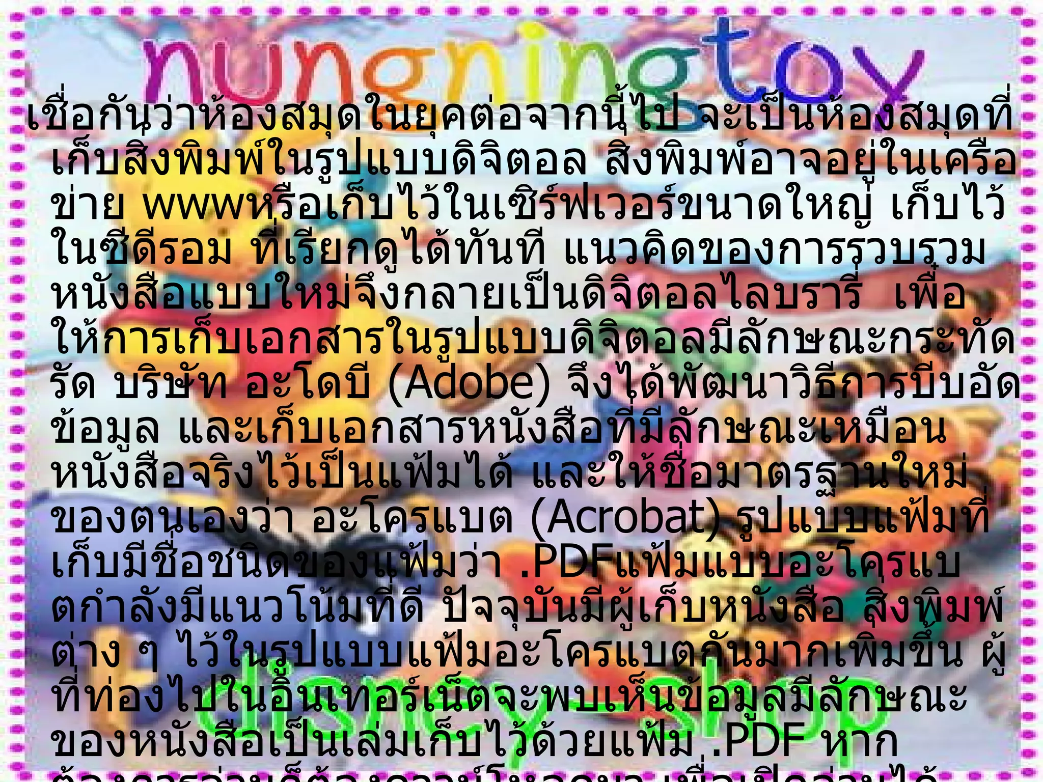 เชื่อกันว่าห้องสมุดในยุคต่อจากนี้ไป จะเป็นห้องสมุดที่เก็บสิ่งพิมพ์ในรูปแบบดิจิตอล สิ่งพิมพ์อาจอยู่ในเครือข่าย  www หรือเก็บไว้ในเซิร์ฟเวอร์ขนาดใหญ่ เก็บไว้ในซีดีรอม ที่เรียกดูได้ทันที แนวคิดของการรวบรวมหนังสือแบบใหม่จึงกลายเป็นดิจิตอลไลบรารี่  เพื๋อให้การเก็บเอกสารในรูปแบบดิจิตอลมีลักษณะกระทัดรัด บริษัท อะโดบี  ( Adobe )  จึงได้พัฒนาวิธีการบีบอัดข้อมูล และเก็บเอกสารหนังสือที่มีลักษณะเหมือนหนังสือจริงไว้เป็นแฟ้มได้ และให้ชื่อมาตรฐานใหม่ของตนเองว่า อะโครแบต  ( Acrobat )  รูปแบบแฟ้มที่เก็บมีชื่อชนิดของแฟ้มว่า  . PDF แฟ้มแบบอะโครแบตกำลังมีแนวโน้มที่ดี ปัจจุบันมีผู้เก็บหนังสือ สิ่งพิมพ์ต่าง ๆ ไว้ในรูปแบบแฟ้มอะโครแบตกันมากเพิ่มขึ้น ผู้ที่ท่องไปในอินเทอร์เน็ตจะพบเห็นข้อมูลมีลักษณะของหนังสือเป็นเล่มเก็บไว้ด้วยแฟ้ม  . PDF  หากต้องการอ่านก็ต้องดาวน์โหลดมา เพื่อเปิดอ่านได้ สิ่งพิมพ์ที่เก็บในรูปดิจิตอลเป็นความหวังที่จะลดการใช้กระดาษ    โดยเฉพาะในยุคที่จะต้องมีสิ่งพิมพ์เกิดขึ้นมากมาย เชื่อว่าในไม่ช้าการรับหนังสือพิมพ์ 