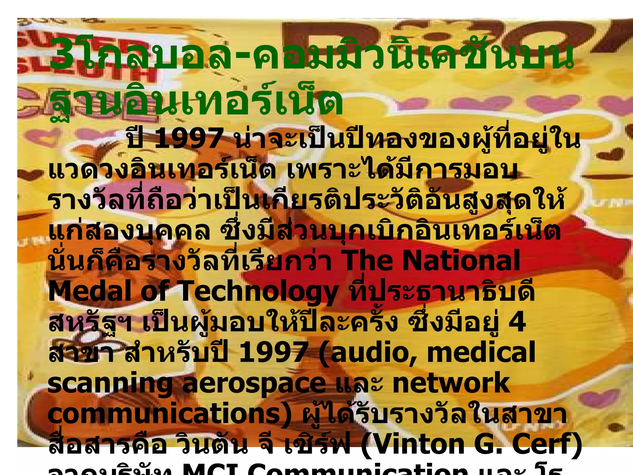 3 โกลบอล - คอมมิวนิเคชันบนฐานอินเทอร์เน็ต        ปี  1997   น่าจะเป็นปีทองของผู้ที่อยู่ในแวดวงอินเทอร์เน็ต เพราะได้มีการมอบรางวัลที่ถือว่าเป็นเกียรติประวัติอันสูงสุดให้แก่สองบุคคล ซึ่งมีส่วนบุกเบิกอินเทอร์เน็ต นั่นก็คือรางวัลที่เรียกว่า  The National Medal of Technology  ที่ประธานาธิบดีสหรัฐฯ เป็นผู้มอบให้ปีละครั้ง ซึ่งมีอยู่  4   สาขา สำหรับปี  1997  ( audio, medical scanning aerospace  และ  network communications )  ผู้ได้รับรางวัลในสาขาสื่อสารคือ วินตัน จี เซิร์ฟ  ( Vinton G .  Cerf )  จากบริษัท  MCI Communication  และ โรเบิร์ต อี กาน  ( Rebert E .  Kahn )  จากบริษัท  Research Initiatives  อันเป็นสถาบันค้นคว้าที่ไม่หวังผลกำไร  Kahn  เข้าร่วมงานกับ  DARPA  ( Defense Advanced Research Project Agency )  ในปี  1972   ส่วน  Cerf  ได้เข้าร่วมงานกับ  DARPA  เมื่อปี  1996   เพื่อช่วยกันวางรากฐาน  Arponet  จนกลายเป็นอินเทอร์เน็ตในเวลาต่อมา  