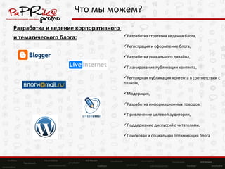 Что мы можем? Разработка и ведение корпоративного  и тематического блога: Разработка стратегии ведения блога, Регистрация и оформление блога, Разработка уникального дизайна, Планирование публикации контента, Регулярная публикация контента в соответствии с планом, Модерация, Разработка информационных поводов, Привлечение целевой аудитории, Поддержание дискуссий с читателями, Поисковая и социальная оптимизация блога 