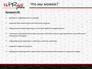 Что мы можем? Интернет- PR: разработка информационных поводов, создание базы тематических для компании ресурсов,  определение целевой аудитории, на которой требуется воздействовать, написание и распространение пресс-релизов, новостей, анонсов, адаптированных под особенности социальных площадок,  информирование аудитории о событиях и новостях компании,  создание и ведение рассылки,  проведение мероприятий по увеличению числа упоминаний компании в социальных медиа. 