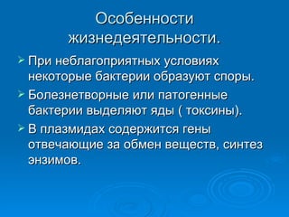 Особенности жизнедеятельности. При неблагоприятных условиях некоторые бактерии образуют споры. Болезнетворные или патогенные бактерии выделяют яды ( токсины). В плазмидах содержится гены отвечающие за обмен веществ, синтез энзимов. 
