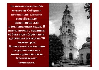 Видимая издалека 64-
                   64-
   метровая Соборная
  колокольня служила
      своеобразным
     ориентиром для
проплывающих судов. В
ясную погоду с вершины
её был виден Ярославль,
удалённый отсюда на 70
       километров.
Колокольня изначально
    задумывалась как
  доминирующая часть
      Кремлёвского
       комплекса.
 