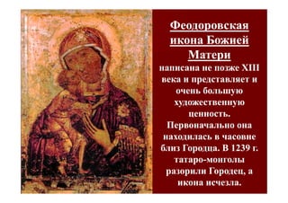 Феодоровская
  икона Божией
     Матери
написана не позже XIII
века и представляет и
    очень большую
    художественную
       ценность.
  Первоначально она
 находилась в часовне
близ Городца. В 1239 г.
    татаро-монголы
    татаро-
  разорили Городец, а
     икона исчезла.
 